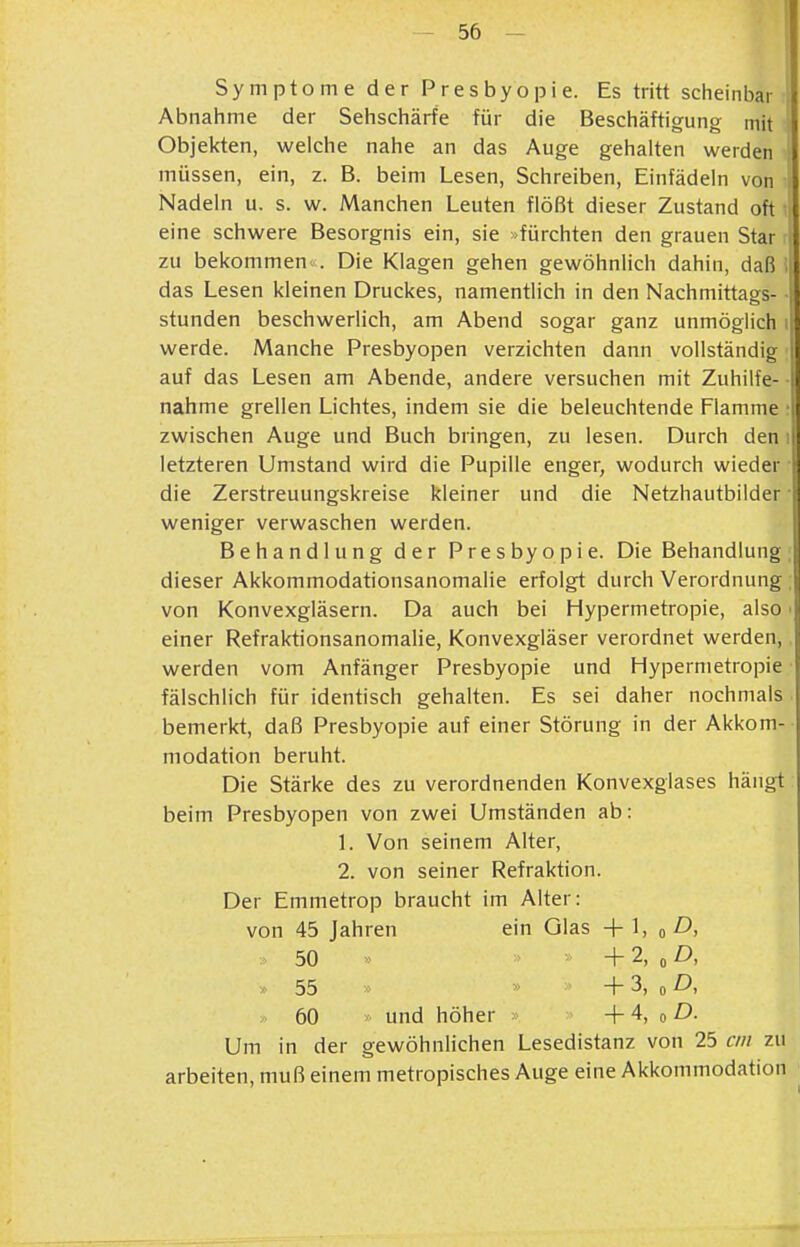 Symptome der Presbyopie. Es tritt scheinbar \ Abnahme der Sehschärfe für die Beschäftigung mit Objekten, welche nahe an das Auge gehalten werden müssen, ein, z. B. beim Lesen, Schreiben, Einfädeln von Nadeln u. s. w. Manchen Leuten flößt dieser Zustand oft eine schwere Besorgnis ein, sie -fürchten den grauen Star zu bekommen^^. Die Klagen gehen gewöhnlich dahin, daß das Lesen kleinen Druckes, namentlich in den Nachmittags- ; stunden beschwerlich, am Abend sogar ganz unmöglich ii werde. Manche Presbyopen verzichten dann vollständig auf das Lesen am Abende, andere versuchen mit Zuhilfe- nahme grellen Lichtes, indem sie die beleuchtende Flamme • zwischen Auge und Buch bringen, zu lesen. Durch den i letzteren Umstand wird die Pupille enger, wodurch wieder die Zerstreuungskreise kleiner und die Netzhautbilder ■ weniger verwaschen werden. Behandlung der Presbyopie. Die Behandlung, dieser AkkommodationsanomaHe erfolgt durch Verordnung. von Konvexgläsern. Da auch bei Hypermetropie, also ■ einer Refraktionsanomalie, Konvexgläser verordnet werden, werden vom Anfänger Presbyopie und Hypermetropie fälschlich für identisch gehalten. Es sei daher nochmals bemerkt, daß Presbyopie auf einer Störung in der Akkom- modation beruht. Die Stärke des zu verordnenden Konvexglases hängt beim Presbyopen von zwei Umständen ab: 1. Von seinem Alter, 2. von seiner Refraktion. Der Emmetrop braucht im Alter: von 45 Jahren ein Olas +1, o D, 50  + 2, „ D, >> 55 » » + 3, 0 ^ 60 und höher + 4, o D. Um in der gewöhnlichen Lesedistanz von 25 cm zu arbeiten, muß einem metropisches Auge eine Akkommodation ^