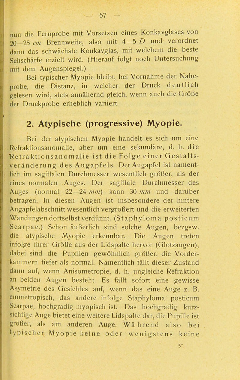 mm die Fernprobe mit Vorsetzen eines Konl<avglases von 20- 25 cm Brennweite, also mit 4—5 D und verordnet dann das schwächste Konkavglas, mit welchem die beste Sehschärfe erzielt wird. (Hierauf folgt noch Untersuchung mit dem Augenspiegel.) Bei typischer Myopie bleibt, bei Vornahme der Nahe- probe, die Distanz, in welcher der Druck deutlich gelesen wird, stets annähernd gleich, wenn auch die Größe der Druckprobe erheblich variiert. 2. Atypische (progressive) Myopie. Bei der atypischen Myopie handelt es sich um eine Refraktionsanomalie, aber um eine sekundäre, d. h. die ■Refraktionsanomalie ist die Folge einer Gestalts- veränderung des Augapfels. Der Augapfel ist nament- lich im sagittalen Durchmesser wesentlich größer, als der eines normalen Auges. Der sagittale Durchmesser des Auges (normal 22—24 mm) kann 30 mm und darüber betragen. In diesen Augen ist insbesondere der hintere Augapfelabschnitt wesentlich vergrößert und die erweiterten Wandungen dortselbst verdünnt. (Staphyloma posticum Scarpae.) Schon äußerlich sind solche Augen, bezgsw. die atypische Myopie erkennbar. Die Augen treten infolge ihrer Größe aus der Lidspalte hervor (Glotzaugen), dabei sind die Pupillen gewöhnlich größer, die Vorder- kammern tiefer als normal. Namentlich fällt dieser Zustand dann auf, wenn Anisometropie, d. h. ungleiche Refraktion an beiden Augen besteht. Es fällt sofort eine gewisse Asymetrie des Gesichtes auf, wenn das eine Auge z. B. emmetropisch, das andere infolge Staphyloma posticum Scarpae, hochgradig myopisch ist. Das hochgradig kurz- sichtige Auge bietet eine weitere Lidspaite dar, die Pupille ist größer, als am anderen Auge. Während also bei typischer, Myopie keine oder wenigstens keine