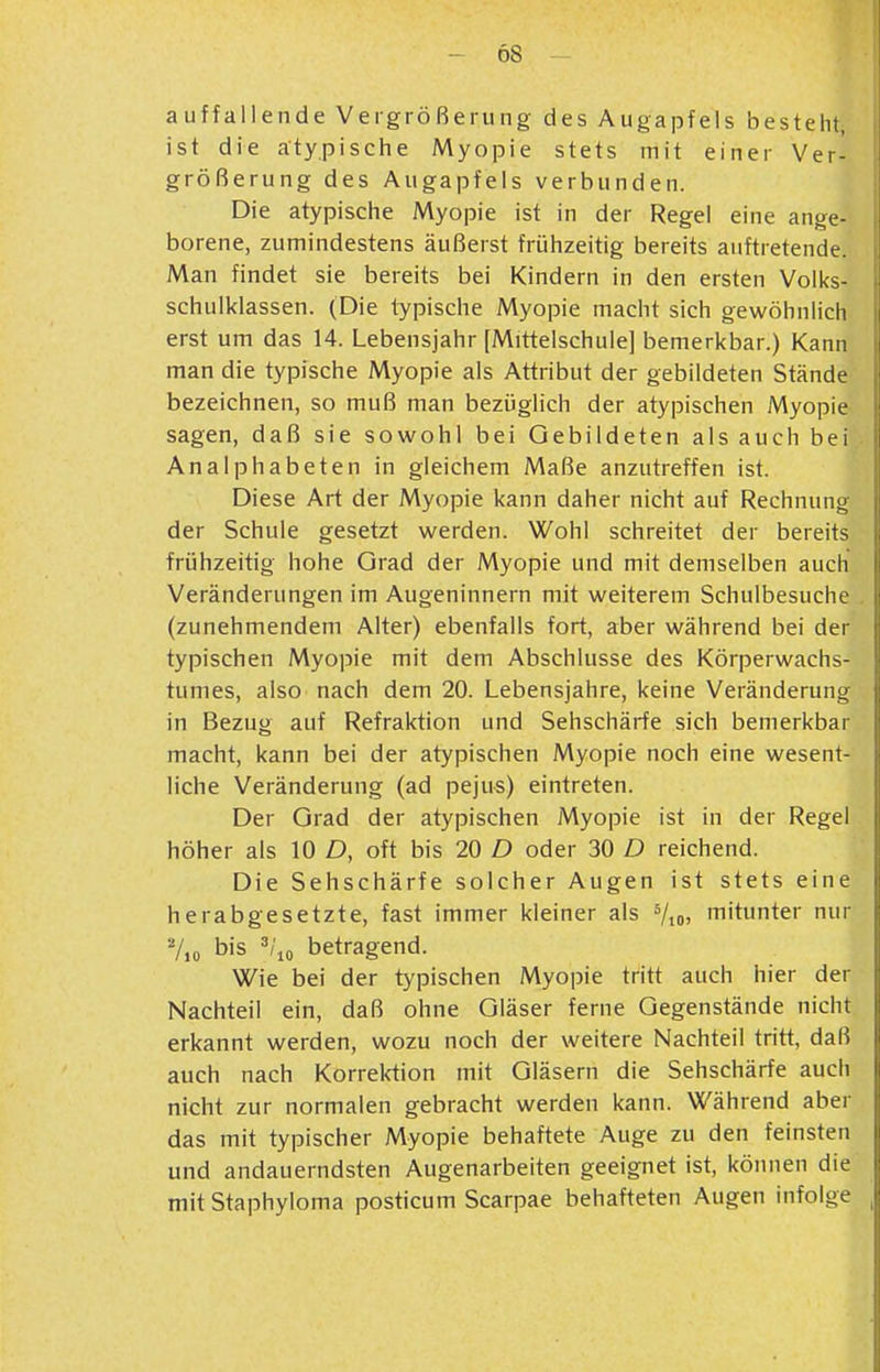 Ö8 auffallende Vergrößerung des Augapfels besteht, ist die atypische Myopie stets mit einer Ver- größerung des Augapfels verbunden. Die atypische Myopie ist in der Regel eine ange- borene, Zumindestens äußerst frühzeitig bereits auftretende. Man findet sie bereits bei Kindern in den ersten Volks- schulklassen. (Die typische Myopie macht sich gewöhnlich erst um das 14. Lebensjahr [Mittelschule] bemerkbar.) Kann man die typische Myopie als Attribut der gebildeten Stände bezeichnen, so muß man bezüglich der atypischen Myopie sagen, daß sie sowohl bei Gebildeten als auch bei Analphabeten in gleichem Maße anzutreffen ist. Diese Art der Myopie kann daher nicht auf Rechnung der Schule gesetzt werden. Wohl schreitet der bereits frühzeitig hohe Orad der Myopie und mit demselben auch Veränderungen im Augeninnern mit weiterem Schulbesuche (zunehmendem Alter) ebenfalls fort, aber während bei der typischen Myopie mit dem Abschlüsse des Körperwachs- tumes, also nach dem 20. Lebensjahre, keine Veränderung in Bezug auf Refraktion und Sehschärfe sich bemerkbar macht, kann bei der atypischen Myopie noch eine wesent- liche Veränderung (ad pejus) eintreten. Der Grad der atypischen Myopie ist in der Regel höher als 10 D, oft bis 20 D oder 30 D reichend. Die Sehschärfe solcher Augen ist stets eine herabgesetzte, fast immer kleiner als Vio» mitunter nur 7,0 bis ^/'lo betragend. Wie bei der typischen Myopie tritt auch hier der Nachteil ein, daß ohne Gläser ferne Gegenstände nicht erkannt werden, wozu noch der weitere Nachteil tritt, daß auch nach Korrektion mit Gläsern die Sehschärfe auch nicht zur normalen gebracht werden kann. Während aber das mit typischer Myopie behaftete Auge zu den feinsten und andauerndsten Augenarbeiten geeignet ist, können die mit Staphyloma posticum Scarpae behafteten Augen infolge