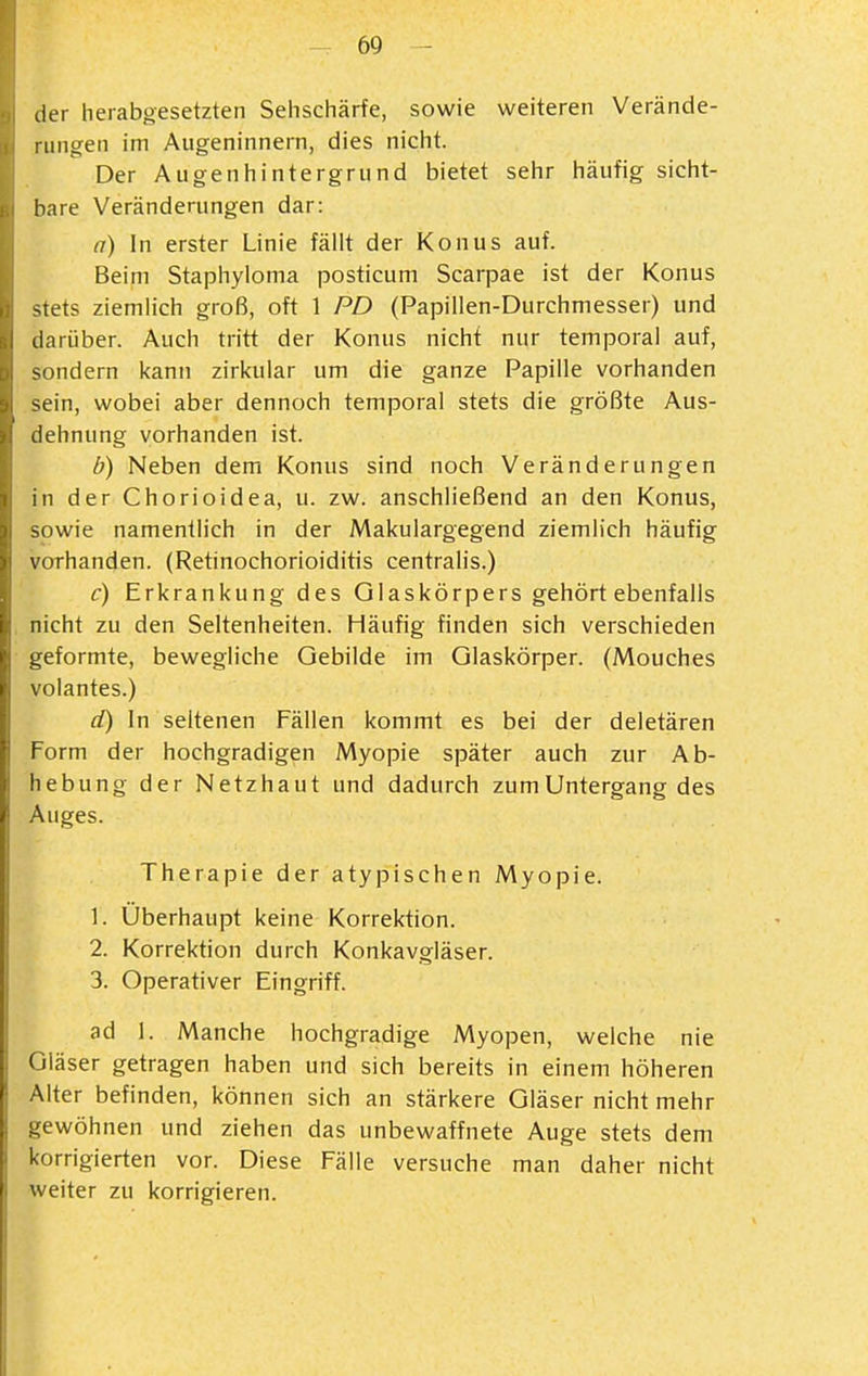 lier herabgesetzten Sehschärfe, sowie weiteren Verände- rungen im Augeninnern, dies nicht. Der Augenhintergrund bietet sehr häufig sicht- bare Veränderungen dar: a) In erster Linie fällt der Konus auf. Beim Staphyloma posticum Scarpae ist der Konus stets ziemlich groß, oft 1 PD (Papillen-Durchmesser) und darüber. Auch tritt der Konus nicht nur temporal auf, sondern kann zirkulär um die ganze Papille vorhanden sein, wobei aber dennoch temporal stets die größte Aus- dehnung vorhanden ist. b) Neben dem Konus sind noch Veränderungen in der Chorioidea, u. zw. anschließend an den Konus, sowie namentlich in der Makulargegend ziemlich häufig vorhanden. (Retinochorioiditis centralis.) c) Erkrankung des Glaskörpers gehört ebenfalls nicht zu den Seltenheiten. Häufig finden sich verschieden geformte, bewegliche Gebilde im Glaskörper. (Mouches volantes.) d) In seltenen Fällen kommt es bei der deletären Form der hochgradigen Myopie später auch zur Ab- hebung der Netzhaut und dadurch zumUntergang des Auges. Therapie der atypischen Myopie. 1. Überhaupt keine Korrektion. 2. Korrektion durch Konkavgläser. 3. Operativer Eingriff. ad 1. Manche hochgradige Myopen, welche nie Gläser getragen haben und sich bereits in einem höheren Alter befinden, können sich an stärkere Gläser nicht mehr gewöhnen und ziehen das unbewaffnete Auge stets dem korrigierten vor. Diese Fälle versuche man daher nicht weiter zu korrigieren.