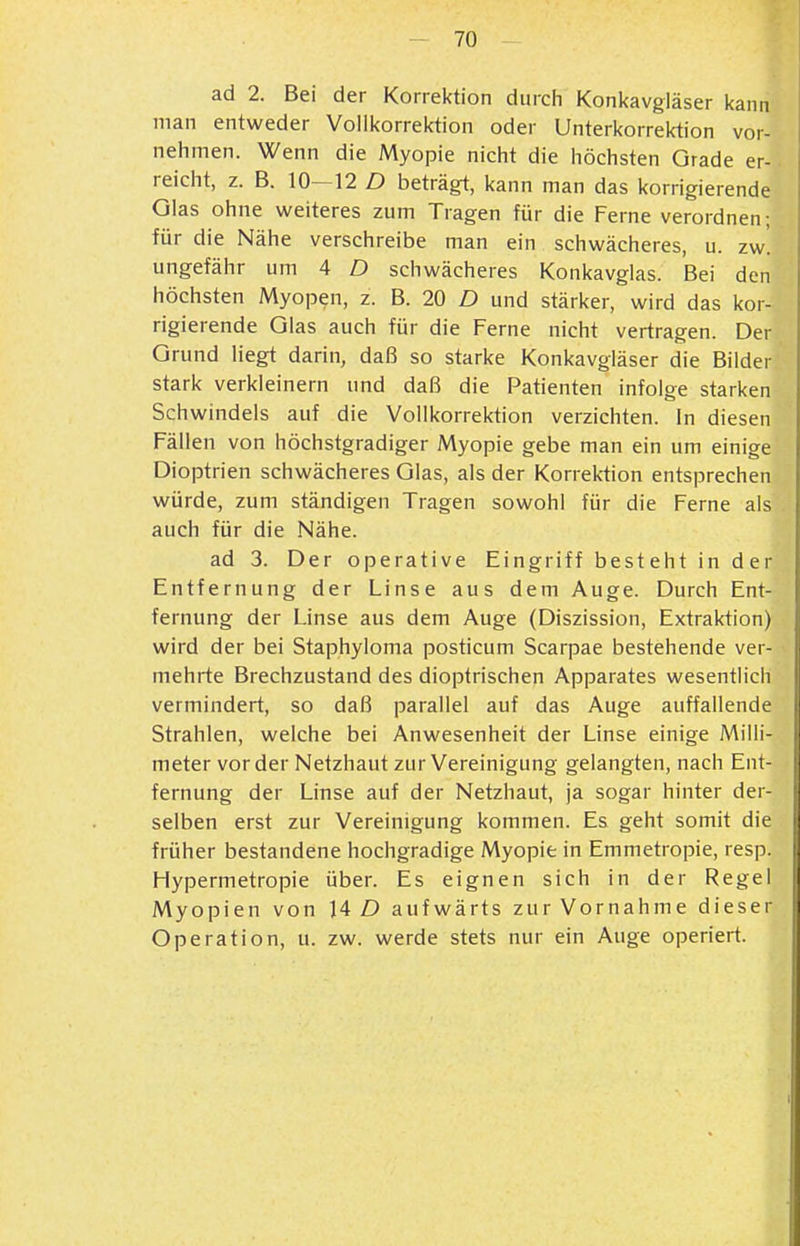 ad 2. Bei der Korrektion diircii Koni<avgläser kann man entweder Voilkorrektion oder Unterkorrektion vor- nehmen. Wenn die Myopie nicht die höchsten Grade er- reicht, z. B. 10—12 D beträgt, kann man das korrigierende Glas ohne weiteres zum Tragen für die Ferne verordnen ; für die Nähe verschreibe man ein schwächeres, u. zw', ungefähr um 4 D schwächeres Konkavgias. Bei den höchsten Myopen, z. B. 20 D und stärker, wird das kor- rigierende Glas auch für die Ferne nicht vertragen. Der Grund liegt darin, daß so starke Konkavgiäser die Bilder stark verkleinern und daß die Patienten infolge starken Schwindels auf die Vollkorrektion verzichten. In diesen Fällen von höchstgradiger Myopie gebe man ein um einige Dioptrien schwächeres Glas, als der Korrektion entsprechen würde, zum ständigen Tragen sowohl für die Ferne als auch für die Nähe. ad 3. Der operative Eingriff besteht in der Entfernung der Linse aus dem Auge. Durch Ent- fernung der Linse aus dem Auge (Diszission, Extraktion) wird der bei Staphyioma posticum Scarpae bestehende ver- mehrte Brechzustand des dioptrischen Apparates wesentlicli vermindert, so daß parallel auf das Auge auffallende Strahlen, welche bei Anwesenheit der Linse einige Milli- meter vorder Netzhaut zur Vereinigung gelangten, nach Ent- fernung der Linse auf der Netzhaut, ja sogar hinter der- selben erst zur Vereinigung kommen. Es geht somit die früher bestandene hochgradige Myopie in Emmetropie, resp. Hypermetropie über. Es eignen sich in der Regel Myopien von 14 D aufwärts zur Vornahme dieser Operation, u. zw. werde stets nur ein Auge operiert.