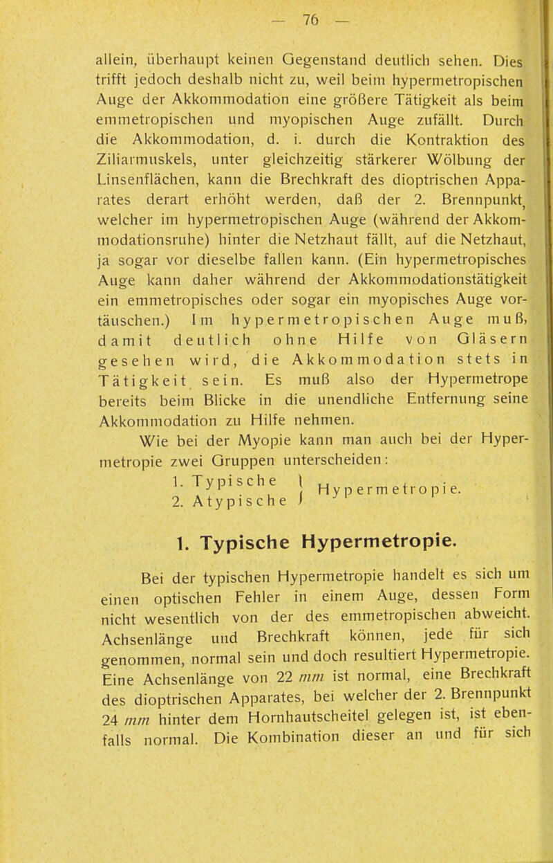 allein, überhaupt keinen Gegenstand deutiicii sehen. Dies trifft jedoch deshalb nicht zu, weil beim hypernietropischen Auge der Akkommodation eine größere Tätigkeit als beim emmetropischen und myopischen Auge zufällt. Durch die Akkommodation, d. i. durch die Kontraktion des Ziliarmuskels, unter gleichzeitig stärkerer Wölbung der Linsenflächen, kann die Brechkraft des dioptrischen Appa- rates derart erhöht werden, daß der 2. Brennpunkt, welcher im hypermetropischen Auge (während der Akkom- modationsruhe) hinter die Netzhaut fällt, auf die Netzhaut, ja sogar vor dieselbe fallen kann. (Ein hypermetropisches Auge kann daher während der Akkommodationstätigkeit ein emmetropisches oder sogar ein myopisches Auge vor- täuschen.) Im hypermetropischen Auge muß, damit deutlich ohne Hilfe von Gläsern gesehen wird, die Akkommodation stets in Tätigkeit sein. Es muß also der Hypermetrope bereits beim Blicke in die unendliche Entfernung seine Akkommodation zu Hilfe nehmen. Wie bei der Myopie kann man auch bei der Hyper- metropie zwei Gruppen unterscheiden: 1. Typische \ ^ , ^ , H y p e r m e t r o p 1 e. 2. Atypische i ' 1. Typische Hypermetropie. Bei der typischen Hypermetropie handelt es sich um einen optischen Fehler in einem Auge, dessen Form nicht wesentlich von der des emmetropischen abweicht. Achsenlänge und Brechkraft können, jede für sich genommen, normal sein und doch resultiert Hypermetropie. Eine Achsenlänge von 22 mm ist normal, eine Brechkraft des dioptrischen Apparates, bei welcher der 2. Brennpunkt 24 mm hinter dem Hornhautscheitel gelegen ist, ist eben- falls normal. Die Kombination dieser an und für sich