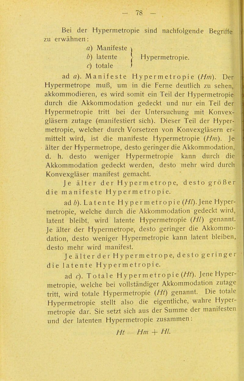 Bei der Hypermetropie sind nachfolgende Begriffe zu erwähnen: a) Manifeste ) b) latente J Hypermetropie. c) totale ' ad a). Manifeste Hypermetropie {Hm). Der Hypermetrope muß, um in die Ferne deutlich zu sehen, akkommodieren, es wird somit ein Teil der Hypermetropie durch die Akkommodation gedeckt und nur ein Teil der Hypermetropie tritt bei der Untersuchung mit Konvex- gläsern zutage (manifestiert sich). Dieser Teil der Hyper- metropie, welcher durch Vorsetzen von Konvexgläsern er- mittelt wird, ist die manifeste Hypermetropie {Hm). Je älter der Hypermetrope, desto geringer die Akkommodation, d. h. desto weniger Hypermetropie kann durch die Akkommodation gedeckt werden, desto mehr wird durch Konvexgläser manifest gemacht. Je älter der Hypermetrope, desto größer die manifeste Hypermetropie. ad ö). Latente H y pe rm etropi e (///)• Jene Hyper- metropie, welche durch die Akkommodation gedeckt wird, latent bleibt, wird latente Hypermetropie {Hl) genannt. Je älter der Hypermetrope, desto geringer die Akkommo- dation, desto weniger Hypermetropie kann latent bleiben, desto mehr wird manifest. JeälterderHypermetrope, destogeringer die latente Hypermetropie. ad c). Totale Hyperm etropie (//O-Jene Hyper- metropie, welche bei vollständiger Akkommodation zutage tritt, wird totale Hypermetropie {Ht) genannt. Die totale Hypermetropie stellt also die eigentliche, wahre Hyper- metropie dar. Sie setzt sich aus der Summe der manifesten und der latenten Hypermetropie zusammen: Ht - Hm + HL