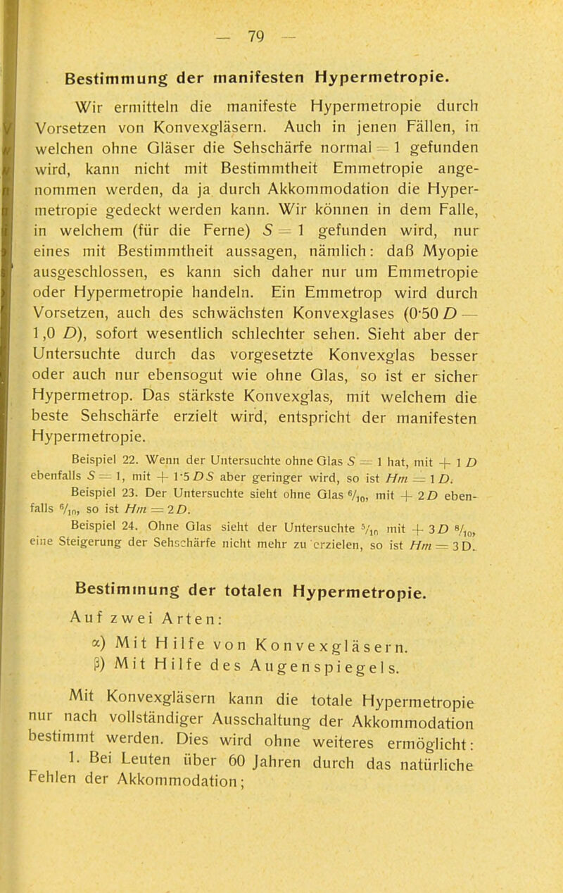 Bestimmung der manifesten Hypermetropie. Wir ermitteln die manifeste Hypermetropie durch Vorsetzen von Konvexgläsern. Auch in jenen Fällen, in welchen ohne Gläser die Sehschärfe normal ^-1 gefunden wird, kann nicht mit Bestimmtheit Emmetropie ange- nommen werden, da ja durch Akkommodation die Hyper- metropie gedeckt werden kann. Wir können in dem Falle, in welchem (für die Ferne) 5=1 gefunden wird, nur eines mit Bestimmtheit aussagen, nämlich: daß Myopie ausgeschlossen, es kann sich daher nur um Emmetropie oder Hypermetropie handeln. Ein Emmetrop wird durch Vorsetzen, auch des schwächsten Konvexglases (050 D — 1,0 D), sofort wesentlich schlechter sehen. Sieht aber der Untersuchte durch das vorgesetzte Konvexglas besser oder auch nur ebensogut wie ohne Qlas, so ist er sicher Hypermetrop. Das stärkste Konvexglas, mit welchem die beste Sehschärfe erzielt wird, entspricht der manifesten Hypermetropie. Beispiel 22. Wenn der Untersuchte ohne Glas S = 1 hat, mit -f- 1 D ebenfalls 5=1, mit + 1-5DS aber geringer wird, so ist Hm = ID. Beispiel 23. Der Untersuchte sieht ohne Glas V,o, mit + 2D eben- falls %n, so ist Hm = 2D. Beispiel 24. Ohne Glas sieht der Untersuchte Vm mit +3D %„, eine Steigerung der Sehschärfe nicht mehr zu erzielen, so ist Hm = ZT>. Bestimmung der totalen Hypermetropie. Auf zwei Arten: a) Mit Hilfe von Konvexgläsern, ß) Mit Hilfe des Augenspiegels. Mit Konvexgläsern kann die totale Hypermetropie nur nach vollständiger Ausschaltung der Akkommodation bestimmt werden. Dies wird ohne weiteres ermöglicht: 1. Bei Leuten über 60 Jahren durch das natürliche Fehlen der Akkommodation;