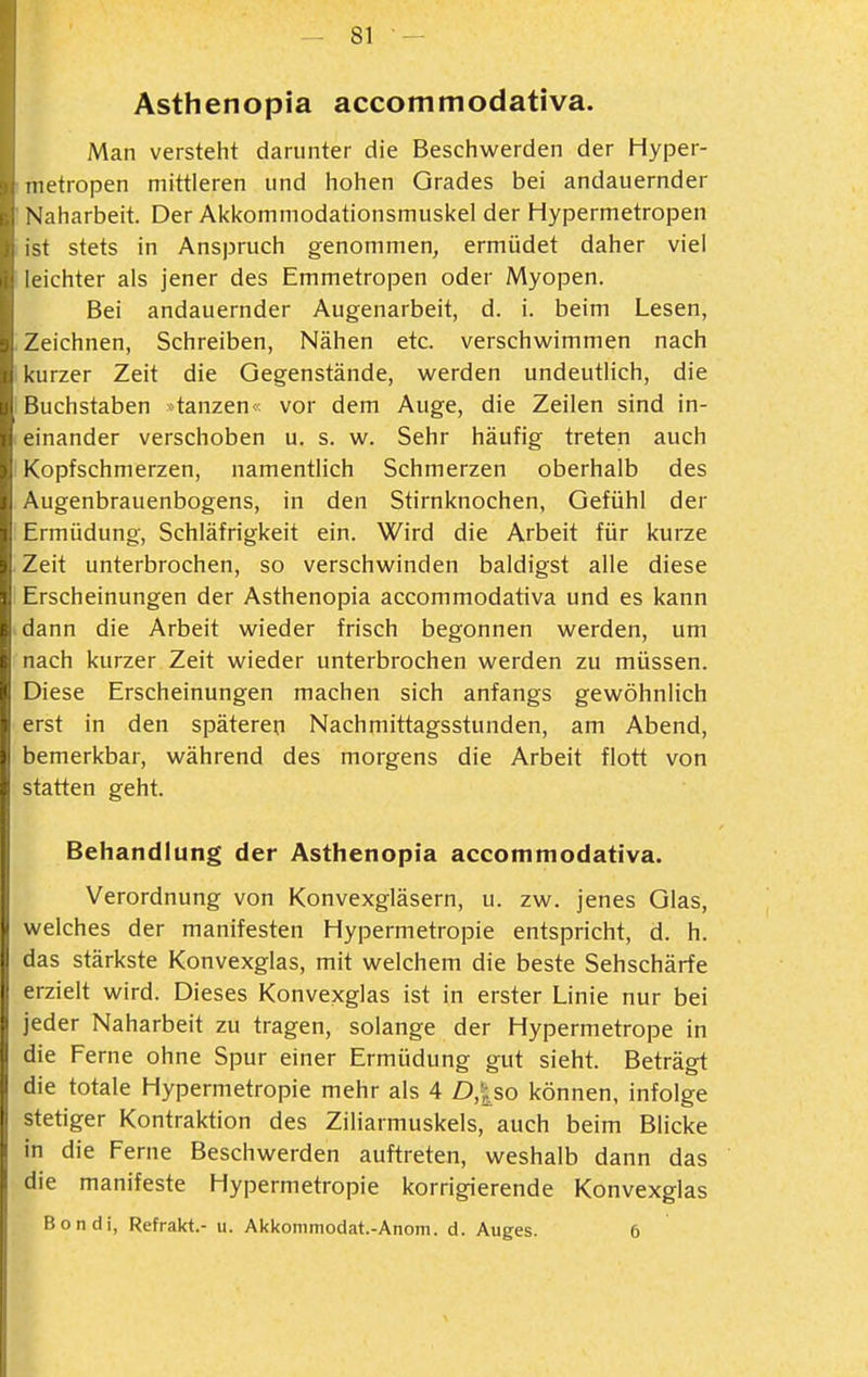 Asthenopia accommodativa. Man versteht darunter die Beschwerden der Hyper- inetropen mittleren und hohen Grades bei andauernder Naharbeit. Der Ai<komniodationsmuskeI der Hypermetropen ist stets in Anspruch genommen, ermüdet daher viel leichter als jener des Emmetropen oder Myopen. Bei andauernder Augenarbeit, d. i. beim Lesen, Zeichnen, Schreiben, Nähen etc. verschwimmen nach lurzer Zeit die Gegenstände, werden undeutlich, die iichstaben »tanzen« vor dem Auge, die Zeilen sind in- ' einander verschoben u. s. w. Sehr häufig treten auch I Kopfschmerzen, namentlich Schmerzen oberhalb des Augenbrauenbogens, in den Stirnknochen, Gefühl der Ermüdung, Schläfrigkeit ein. Wird die Arbeit für kurze Zeit unterbrochen, so verschwinden baldigst alle diese Erscheinungen der Asthenopia accommodativa und es kann dann die Arbeit wieder frisch begonnen werden, um nach kurzer Zeit wieder unterbrochen werden zu müssen. Diese Erscheinungen machen sich anfangs gewöhnlich erst in den späteren Nachmittagsstunden, am Abend, bemerkbar, während des morgens die Arbeit flott von statten geht. Behandlung der Asthenopia accommodativa. Verordnung von Konvexgläsern, u. zw. jenes Glas, welches der manifesten Hypermetropie entspricht, d. h. das stärkste Konvexglas, mit welchem die beste Sehschärfe erzielt wird. Dieses Konvexglas ist in erster Linie nur bei jeder Naharbeit zu tragen, solange der Hypermetrope in die Ferne ohne Spur einer Ermüdung gut sieht. Beträgt die totale Hypermetropie mehr als 4 D,|^so können, infolge stetiger Kontraktion des Ziliarmuskels, auch beim Blicke in die Feme Beschwerden auftreten, weshalb dann das die manifeste Hypermetropie korrigierende Konvexglas Bondi, Refrakt.- u. Akkommodat.-Anom. d. Auges. 6