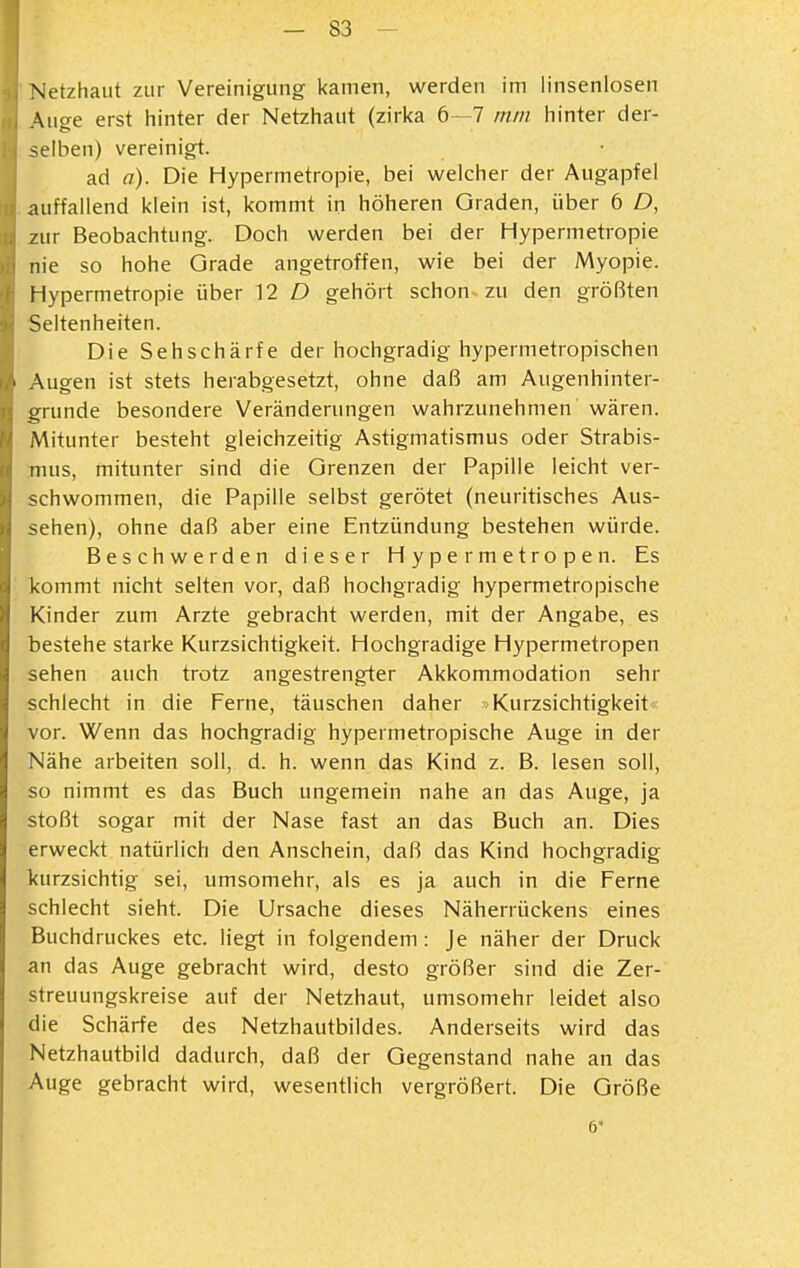 Netzhaut zur Vereinigung kamen, werden im iinseniosen Auge erst hinter der Netzhaut (zirka 6 7 mm hinter der- selben) vereinigt. ad a). Die Hypermetropie, bei welcher der Augapfel auffallend klein ist, kommt in höheren Graden, über 6 D, zur Beobachtung. Doch werden bei der Hypermetropie nie so hohe Grade angetroffen, wie bei der Myopie. Hypermetropie über 12 D gehört schon zu den größten Seltenheiten. Die Sehschärfe der hochgradig hypermetropischen Augen ist stets herabgesetzt, ohne daß am Augenhinter- grunde besondere Veränderungen wahrzunehmen wären. Mitunter besteht gleichzeitig Astigmatismus oder Strabis- mus, mitunter sind die Grenzen der Papille leicht ver- schwommen, die Papille selbst gerötet (neuritisches Aus- sehen), ohne daß aber eine Entzündung bestehen würde. Beschwerden dieser Hypermetropen. Es kommt nicht selten vor, daß hochgradig hypermetropische Kinder zum Arzte gebracht werden, mit der Angabe, es bestehe starke Kurzsichtigkeit. Hochgradige Hypermetropen sehen auch trotz angestrengter Akkommodation sehr schlecht in die Ferne, täuschen daher Kurzsichtigkeit vor. Wenn das hochgradig hypermetropische Auge in der Nähe arbeiten soll, d. h. wenn das Kind z. B. lesen soll, so nimmt es das Buch ungemein nahe an das Auge, ja stoßt sogar mit der Nase fast an das Buch an. Dies erweckt natürlich den Anschein, daß das Kind hochgradig kurzsichtig sei, umsomehr, als es ja auch in die Ferne schiecht sieht. Die Ursache dieses Näherrückens eines Buchdruckes etc. liegt in folgendem: Je näher der Druck an das Auge gebracht wird, desto größer sind die Zer- streuungskreise auf der Netzhaut, umsomehr leidet also die Schärfe des Netzhautbildes. Anderseits wird das Netzhautbild dadurch, daß der Gegenstand nahe an das Auge gebracht wird, wesentlich vergrößert. Die Größe 6*