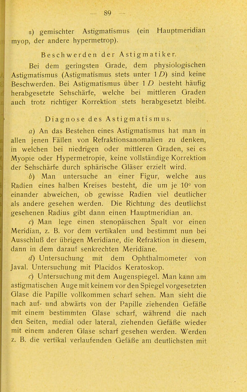 s) gemischter Astigmatismus (ein Hauptmeridian myop, der andere hypermetrop). Beschwerden der Astigmatiker. Bei dem geringsten Grade, dem physiologischen Astigmatismus (Astigmatismus stets unter 1 D) sind keine Beschwerden. Bei Astigmatismus über 1 D besteht häufig herabgesetzte Sehschärfe, welche bei mittleren Graden auch trotz richtiger Korrektion stets herabgesetzt bleibt. DiagnosedesAstigmatismus. a) An das Bestehen eines Astigmatismus hat man in allen jenen Fällen von Refraktionsanomalien zu denken, in welchen bei niedrigen oder mittleren Graden, sei es Myopie oder Hypermetropie, keine vollständige Korrektion der Sehschärfe durch sphärische Gläser erzielt wird. b) Man untersuche an einer Figur, welche aus Radien eines halben Kreises besteht, die um je lO^ von einander abweichen, ob gewisse Radien viel deutlicher als andere gesehen werden. Die Richtung des deutlichst gesehenen Radius gibt dann einen Hauptmeridian an. c) Man lege einen stenopäischen Spalt vor einen Meridian, z. B. vor dem vertikalen und bestimmt nun bei Ausschluß der übrigen Meridiane, die Refraktion in diesem, dann in dem darauf senkrechten Meridiane. d) Untersuchung mit dem Ophthalmometer von Javal. Untersuchung mit Placidos Keratoskop. c) Untersuchung mit dem Augenspiegel. Man kann am astigmatischen Auge mit keinem vor den Spiegel vorgesetzten Glase die Papille vollkommen scharf sehen. Man sieht die nach auf- und abwärts von der Papille ziehenden Gefäße mit einem bestimmten Glase scharf, während die nach den Seiten, medial oder lateral, ziehenden Gefäße wieder mit einem anderen Glase scharf gesehen werden. Werden z. B. die vertikal verlaufenden Gefäße am deutlichsten mit
