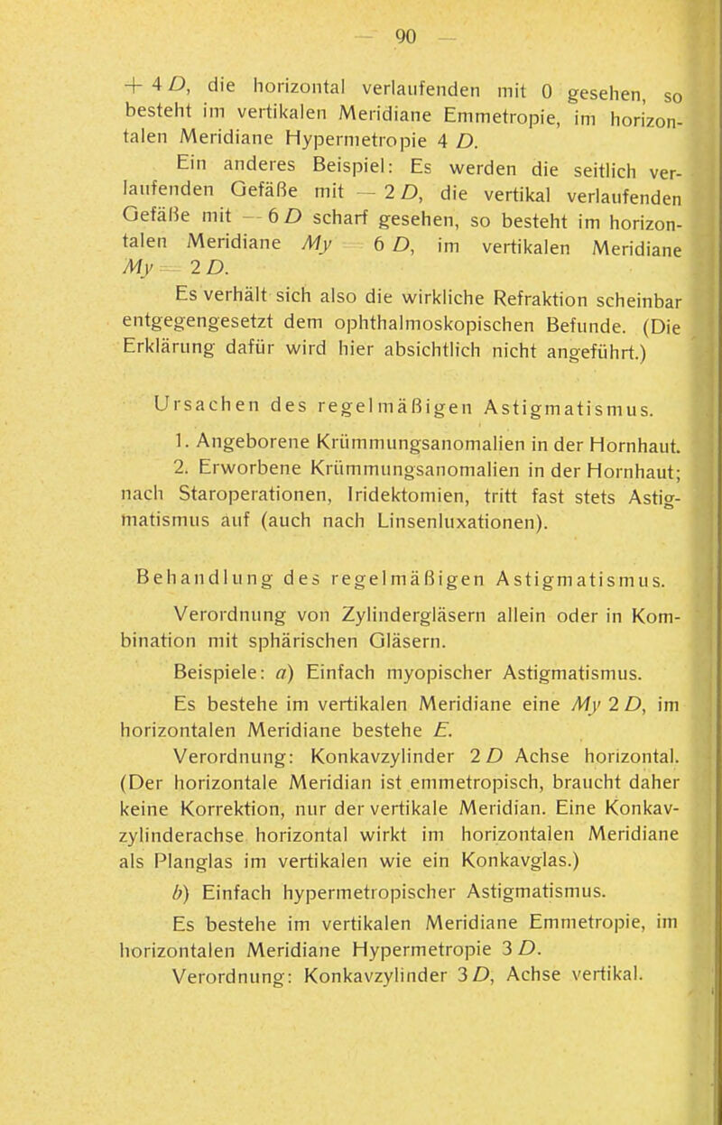 + 4 D, die horizontal verlaufenden mit 0 gesehen, so besteht im vertikalen Meridiane Emmetropie, im horizon- talen Meridiane Hypernietropie 4 D. Ein anderes Beispiel: Es werden die seitlich ver- laufenden Gefäße mit - 2 D, die vertikal verlaufenden Gefäße mit -6D scharf gesehen, so besteht im horizon- talen Meridiane My ÖD, im vertikalen Meridiane My^ 2D. Es verhält sich also die wirkliche Refraktion scheinbar entgegengesetzt dem ophthalmoskopischen Befunde. (Die Erklärung dafür wird hier absichtlich nicht angeführt.) Ursachen des regelmäßigen Astigmatismus. 1. Angeborene Krümmungsanomalien in der Hornhaut. 2. Erworbene Krümmungsanomalien in der Hornhaut; nach Staroperationen, Iridektomien, tritt fast stets Astig- matismus auf (auch nach Linsenluxationen). Behandlung des regelmäßigen Astigmatismus. Verordnung von Zylindergläsern allein oder in Kom- bination mit sphärischen Gläsern. Beispiele: a) Einfach myopischer Astigmatismus. Es bestehe im vertikalen Meridiane eine My 2 D, im horizontalen Meridiane bestehe E. Verordnung: Konkavzylinder 2D Achse horizontal. (Der horizontale Meridian ist emmetropisch, braucht daher keine Korrektion, nur der vertikale Meridian. Eine Konkav- zylinderachse horizontal wirkt im horizontalen Meridiane als Planglas im vertikalen wie ein Konkavglas.) b) Einfach hypermetropischer Astigmatismus. Es bestehe im vertikalen Meridiane Emmetropie, im horizontalen Meridiane Hypermetropie 3 D. Verordnung: Konkavzylinder 3D, Achse vertikal.