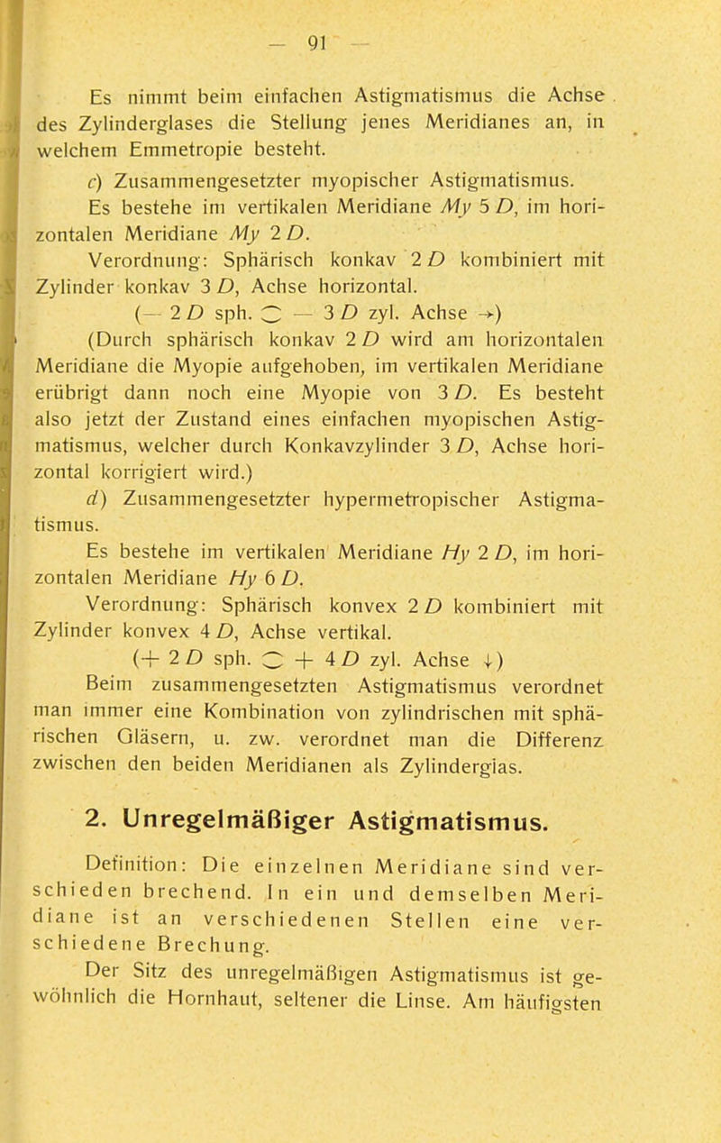 Es nimmt beim einfaciien Astigmatismus die Achse . des Zylinderglases die Stellung jenes Meridianes an, in welchem Emmetropie besteht. c) Zusammengesetzter myopischer Astigmatismus. Es bestehe im vertikalen Meridiane My 5 D, im hori- zontalen Meridiane My 2 D. Verordnung: Sphärisch konkav 2D kombiniert mit Zylinder konkav 3 D, Achse horizontal. (- 2 D sph. C — 3 Z) zyl. Achse -+) (Durch sphärisch konkav 2 D wird am horizontalen Meridiane die Myopie aufgehoben, im vertikalen Meridiane erübrigt dann noch eine Myopie von 3 D. Es besteht also jetzt der Zustand eines einfachen myopischen Astig- matismus, welcher durch Konkavzylinder 3 D, Achse hori- zontal korrigiert wird.) ä) Zusammengesetzter hypermetropischer Astigma- tismus. Es bestehe im vertikalen Meridiane Hy 2 D, im hori- zontalen Meridiane fiy 6 D. Verordnung: Sphärisch konvex 2D kombiniert mit Zylinder konvex 4 D, Achse vertikal. (+ 2D sph. C 4D zyl. Achse 4) Beim zusammengesetzten Astigmatismus verordnet man immer eine Kombination von zylindrischen mit sphä- rischen Gläsern, u. zw. verordnet man die Differenz zwischen den beiden Meridianen als Zylindergias. 2. Unregelmäßiger Astigmatismus. Definition: Die einzelnen Meridiane sind ver- schieden brechend. In ein und demselben Meri- diane ist an verschiedenen Stellen eine ver- schiedene Brechung. Der Sitz des unregelmäßigen Astigmatismus ist ge- wöhnlich die Hornhaut, seltener die Linse. Am häufio-sten
