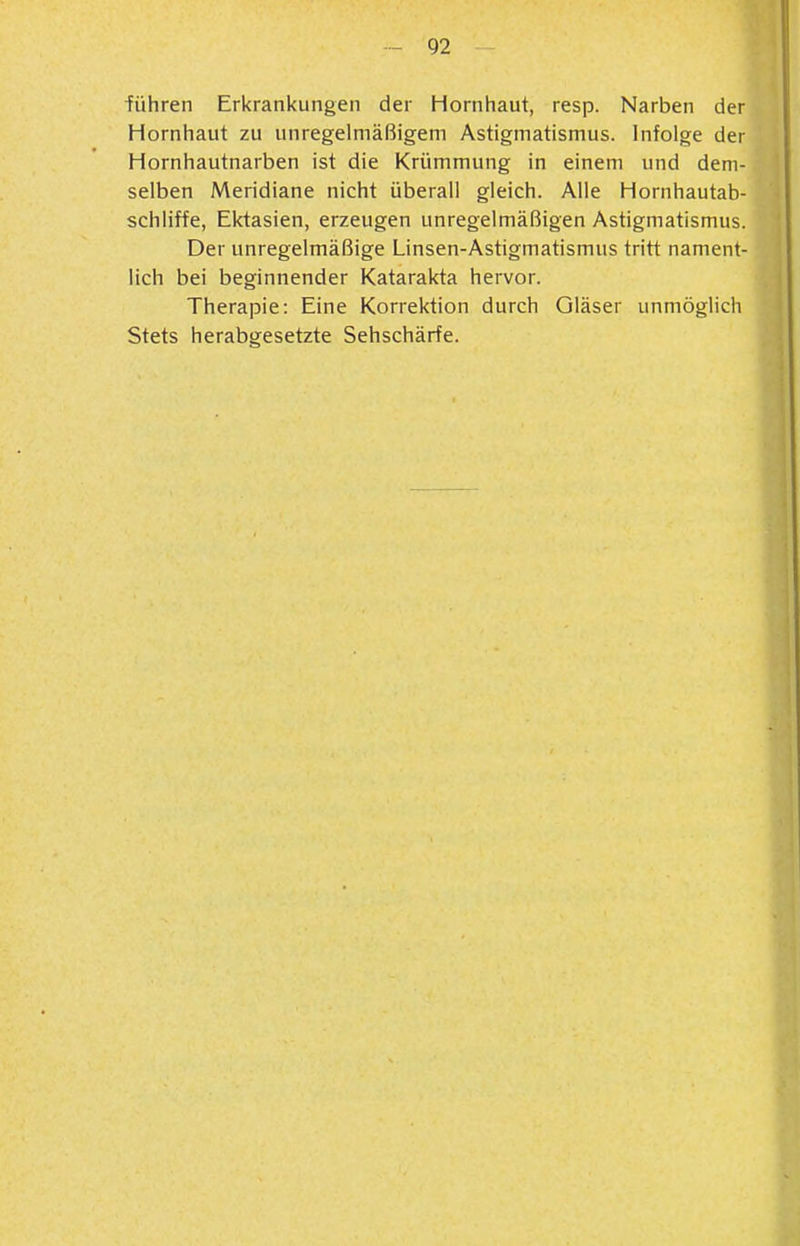 ■führen Erkrankungen der Hornhaut, resp. Narben der Hornhaut zu unregelmäßigem Astigmatismus. Infolge der Hornhautnarben ist die Krümmung in einem und dem- selben Meridiane nicht überall gleich. Alle Hornhautab- schliffe, Ektasien, erzeugen unregelmäßigen Astigmatismus. Der unregelmäßige Linsen-Astigmatismus tritt nament- lich bei beginnender Katarakta hervor. Therapie: Eine Korrektion durch Gläser unmöglich Stets herabgesetzte Sehschärfe.