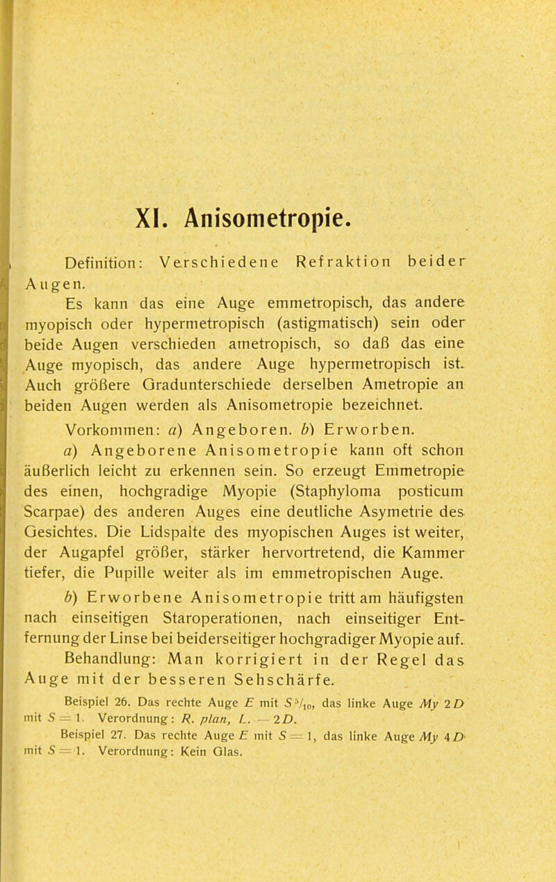 XI. Anisometropie Definition: Verschiedene Refraktion beider Augen. Es kann das eine Auge emmetropisch, das andere myopisch oder hypermetropisch (astigmatisch) sein oder beide Augen verschieden ametropisch, so daß das eine Auge myopisch, das andere Auge hypermetropisch ist. Auch größere Gradunterschiede derselben Ametropie an beiden Augen werden als Anisometropie bezeichnet. Vorkommen: a) Angeboren, b) Erworben. a) Angeborene Anisometropie kann oft schon äußerlich leicht zu erkennen sein. So erzeugt Emmetropie des einen, hochgradige Myopie (Staphyloma posticum Scarpae) des anderen Auges eine deutliche Asymetrie des Gesichtes. Die Lidspalte des myopischen Auges ist weiter, der Augapfel größer, stärker hervortretend, die Kammer tiefer, die Pupille weiter als im emmetropischen Auge. b) Erworbene Anisometropie tritt am häufigsten nach einseitigen Staroperationen, nach einseitiger Ent- fernung der Linse bei beiderseitiger hochgradiger Myopie auf. Behandlung: Man korrigiert in der Regel das Auge mit der besseren Sehschärfe. Beispiel 26. Das reciite Auge E mit 5Vin, das linke Auge My 2D mit S—\. Verordnung: R. plan, L. — 2£). Beispiel 27. Das reciite Auge E mit S = ], das linke Auge My AD'