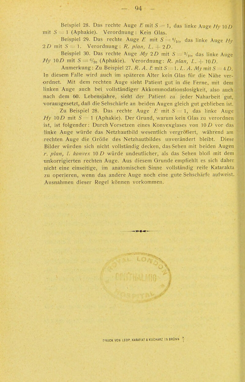 - C)4 Beispiel 28. Das reclite Auge fiiiitS-- 1, das linke Auge Hy lOO mit S ; 1 (Aplial<ie). Verordming;: Kein Olas. Beispiel 29. Das rechte Auge E mit 5 ^ n/,,,, das linke Auge Hy ID mit 5-- 1. Verordnung: R. plan, L. + 2D. Beispiel 30. Das rechte Auge My ID mit S V,,,, das linke Auge Hy lOD mit S = Vio (Aphakie). Verordnung: R. plan, L. + lOD. Anmerkung: Zu Beispiel 27. R. A. ä mit 1. iL. >4. Afr mit 5 4 D. In diesem Falle wird auch im späteren Alter kein Glas für die Nähe ver- ordnet. Mit dem rechten Auge sieht Patient gut in die Ferne, mit dem linken Auge auch bei vollständiger Akkommodationslosigkeit, also auch nach dem 60. Lebensjahre, sieht der Patient zu jeder Naharbeit gut, vorausgesetzt, daß die Sehschärfe an beiden Augen gleich gut geblieben ist. Zu Beispiel 28. Das rechte Auge E mit S - 1, das linke Auge Hy WD mit S — 1 (Aphakie). Der Grund, warum kein Olas zu verordnen ist, ist folgender: Durch Vorsetzen eines Konvexglases von 10 D vor das linke Auge würde das Netzhautbild wesentlich vergrößert, während am rechten Auge die Größe des Netzhautbildes unverändert bleibt. Diese Bilder würden sich nicht vollständig decken, das Sehen mit beiden Augen r. plan, l. konvex 10 D würde undeutlicher, als das Sehen bloß mit dem tinkorrigierten rechten Auge. Aus diesem Grunde empfiehlt es sich daher nicht eine einseitige, im anatomischen Sinne vollständig reife Katarakta zu operieren, wenn das andere Auge noch eine gute Sehschärfe aufweist. Ausnahmen dieser Regel können vorkommen.