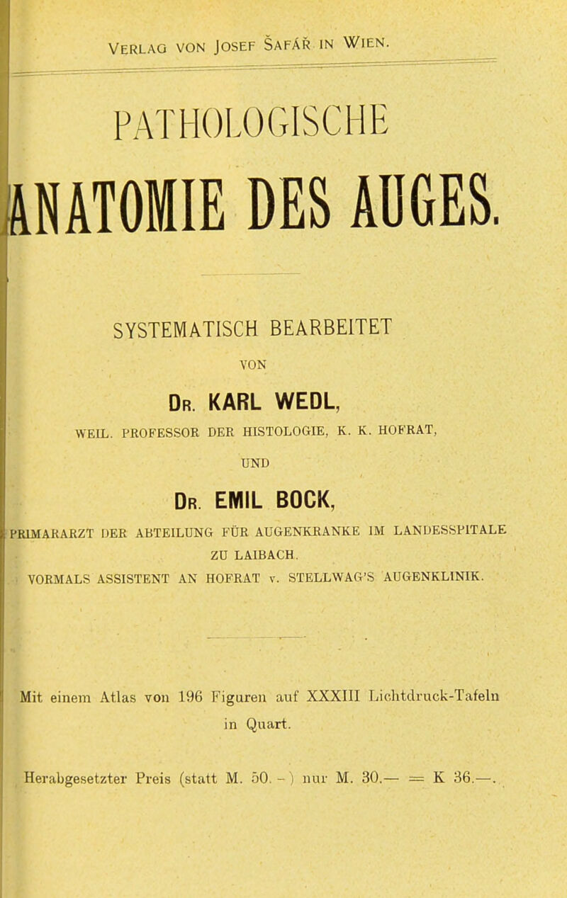 PATHOLOGISCHE ÄNATOMIE DES ÄÜGES. SYSTEMATISCH BEARBEITET VON Dr. KARL WEDL, WEIL. PROFESSOR DER HISTOLOGIE, K. K. HOFRAT, UND Dr EMIL BOCK, PRIMARARZT DER ABTEILUNG FÜR AUGENKRANKE IM LANDESSPITALE ZU LAIBACH. . 1 VORMALS ASSISTENT AN HOFRAT v. STELLWAG'S AUGENKLINIK. Mit einem Atlas von 196 Figuren auf XXXIII Liohtdruck-Tafeln in Quart. Herabgesetzter Preis (statt M. 50.-) nur M. 30.— K 36.—