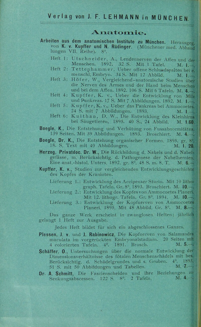 Verlag von J. F. LEHMANN in MÜNCHEN. Arbeiten aus dem anatomischen Institute zu Münclien. Herausgeg von K. V. Kupffer und N. Rüdinger. (Münchener med. Abhanci lungen VII. Reihe). 8'\ Heft 1: Utschneider, A., Lendennerven der Affen und der Menschen. 1892. 32 S. Mit 1 Tafel. M. I.—. Heft 2: Tettenhammer, Ueber offene Schlundspalten bei e. menschl. Embr)'o. 34 S. Mit 12 Abbild. M. |.—. Heft 3: Höf er, AV., Vergleichend-anatomische Studien über die Nerven des Armes und der Hand beim Menschen und bei dem Affen. 1892. 106 S. Mit 6 Tafeln. M. 4.—. Heft 4: Kupffer, K. v., Ueber die Entwicklung von Milz und Pankreas. 17 S. Mit 7 Abbildungen. 1892. M. I.—. Heft 3: Kupff er, K. v., Ueber das Pankreas bei Ammocoetes. 24 S. mit 7 Abbildungen. 1893. M. I.—. Heft 6: Kuithan, D. W., Die Entwicklung des Kleinhirns bei Säugetieren. 1895. 40 S., 24 Abbild. M. 1.60. Boegle, K., Die Entstehung und Verhütung von Fussabnormitäten. 139 Seiten. Mit 39 Abbildungen. 1893. Broschiert. M. 4.—. Boegle, Dr. K., Die Entstehung organischer Formen. 1895, gr. 8. 18. S. Text mit 40 Abbildungen. • M. I. 20. Herzog, Privatdoc. Dr. W., Die Rückbildung d. Nabels und d. Nabel- gefässe, m. Berücksichtig, d. Pathogenese der Nabelhernien. Eine anat.-histol. Unters. 1892. gr. 8. 48 S. m. 8. T. M. 6.- Kupffer, K. V., Studien zur vergleichenden Entwicklungsgeschichte des Kopfes der Kranioten. Lieferung 1.: Entwicklung des Accipenser Sturio. Mit 10 litho- graph. Tafeln. Gr. 8». 1893. Broschiert. M. 10.—. Lieferung 2.: Entwicklung des Kopfes von Ammocoetes Pianeri. Mit 12. lithogr. Tafeln. Gr. 8. 1894. M. 10.—. Lieferung 3.: Entwicklung der Kopfnerven von Ammocoetes Pianeri. 1895. Mit 48 Abbild. Gr. 8. M. 8.—. Das ganze Werk erscheint in zwanglosen Heften; jährlicli gelangt 1 Heft zur Ausgabe. Jedes Heft bildet für sich ein abgeschlossenes Ganzes. Plessen, J. V. und J. Rabinowicz, Die Kopfnerven von Salamandra maculata im vorgerückten Embr^-onalstadium. 20 .Seiten mit 4 colorierten Tafeln. 4. 1891. Brosch. M. 5.—. Schäffer, 0., Untersuchungen über die normale Entwicklung der Dimensionsverhältnisse des fötalen Menschensc.hädels mit bes. Berücksichtig, d. Schädelgrundes und s. Gruben. 4. 51 S. mit 50 Abbildungen und Tabellen. M. 7. Dr. A. Schmitt, Die Fascienscheiden und ihre Beziehungen zu Senkungsabscessen. 122 S. 8. 2 Tafeln. M. 4. •