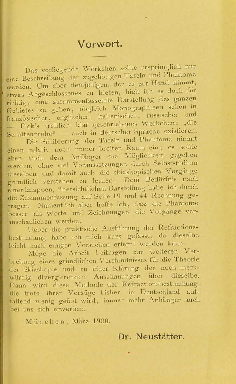 Vorwort. Das vorliegende Werkchen sollte ursprünglich nur eine Beschreibung der zugehörigen Tafeln und Phantome werden. Um aber demjenigen, der es zm Hand nimmt, etwas Abgeschlossenes zu bieten, hielt ich es doch für richtig, eine zusammenfassende Darstellung des ganzen Gebietes zu geben, obgleich Monographieen schon in französischer, enghscher, italienischer, russischer und — Fick's trefflich klar geschriebenes Werkchen: „die Schattenprobe — auch in deutscher Sprache existieren. Die Schilderung der Tafeln und Phantome nimmt einen relativ noch immer breiten Raum ein; es sollte eben auch dem Anfänger die Möglichkeit gegeben werden, ohne viel Voraussetzungen durch Selbststudium dieselben und damit auch die skiaskopische-n Vorgänge gründlich verstehen zu lernen. Dem Bedürfnis nach einer knappen, übersichtlichen Darstellung habe ich durch die Zusammenfassung auf Seite 19 und 44 Rechnung ge- tragen. Namentlich aber hoffe ich, dass die Phantome bes'^ser als Worte und Zeichnungen die Vorgänge ver- anschaulichen werden. Ueber die praktische Ausführung der Refractions- bestimmung habe ich mich kurz gefasst, da dieselbe leicht nach einigen Versuchen erlernt werden kann. Möge die Arbeit beitragen zur weiteren Ver- breitung eines gründlichen Verständnisses für die Theorie der Skiaskopie und zu einer Klärung der noch merk- würdig divergierenden x^nschauungen über dieselbe. Dann ' wird diese Methode der Refractionsbestimmung, die trotz ihrer Vorzüge bisher in Deutschland auf- fallend wenig geübt wird, immer mehr Anhänger auch bei uns sich erwerben. München, März 1900. Dr. Neustätter.