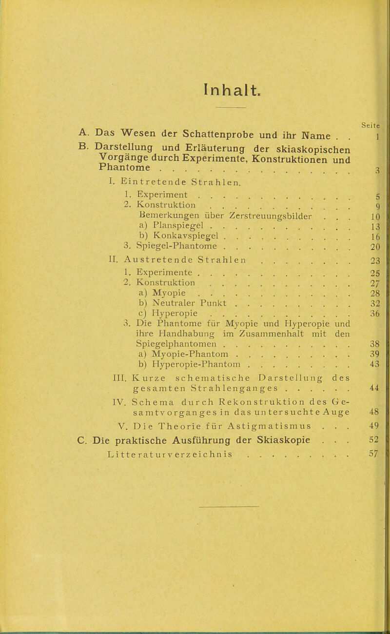 Inhalt. Seite A. Das Wesen der Schattenprobe und ihr Name . . l B. Darstellung und Erläuterung der skiaskopischen Vorgänge durch Experimente, Konstruktionen und Phantome 3 I. Eintretende Strahlen. 1. Experiment 5 2. Konstruktion 9 Bemerkungen über Zerstreuungsbilder ... 10 a) Planspiegel 13 b) Konkavspiegel 16 3. Spiegel-Phantome 20 II. AustretendeStrahlen 23 1. Experimente 25 2. Konstruktion 2/ a) Myopie 28 b) Neutraler Punkt 32 c) Hyperopie 36 3. Die Phantome für Myopie und Hyperopie und ihre Handhabung im Zusammenhalt mit den Spiegelphantomen 38 a) Myopie-Phantom 39 b) Hyperopie-Phantom 43 III. Kurze Schema tische Darstellung des gesamten Strahlenganges 44 IV. Schema durch Rekonstruktion des Ge- samtv Organ ge s i n das un ter s ucht e Auge 48 V. Die Theorie für Astigmatismus . . . 49 C. Die praktische Ausführung der Skiaskopie ... 52 L i 11 e r a t u r V er z ei c hn is 57