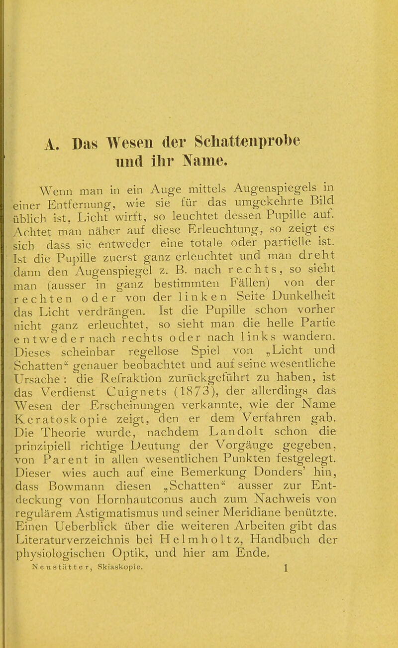 A. Das Wesen der Schatteiiprobe und ilir Harne. Wenn man in ein Auge mittels Augenspiegels in einer Entfernung, wie sie für das umgekehrte Bild üblich ist, Licht wirft, so leuchtet dessen Piipille auf. Achtet man näher auf diese Erleuchtung, so zeigt es sich dass sie entweder eine totale oder partielle ist. Ist die Pupille zuerst ganz erleuchtet und man dreht dann den Augenspiegel z. B. nach rechts, so sieht man (ausser in ganz bestimmten Fällen) von der rechten oder von der linken Seite Dunkelheit das Licht verdrängen. Ist die Pupille schon vorher nicht ganz erleuchtet, so sieht man die helle Partie entweder nach rechts oder nach links wandern. Dieses scheinbar regellose Spiel von „Licht und Schatten genauer beobachtet und auf seine wesenthche Ursache : 'die Refraktion zurückgeführt zu haben, ist das Verdienst Cuignets (1873), der allerdings das Wesen der Erscheinungen verkannte, wie der Name Keratoskopie zeigt, den er dem Verfahren gab. Die Theorie wurde, nachdem Landolt schon die prinzipiell richtige Deutung der Vorgänge gegeben, von Parent in allen wesentlichen Punkten festgelegt. Dieser wies auch auf eine Bemerkung Donders' hin, dass Bowmann diesen „Schatten ausser zur Ent- deckung von Hornhautconus auch zum Nachweis von regulärem Astigmatismus und seiner Meridiane benützte. Einen Ueberblick über die weiteren Arbeiten gibt das Literaturverzeichnis bei LI e 1 m h o 11 z, LIandbuch der physiologischen Optik, und hier am Ende. Neu statt er, Skiaskopie. \