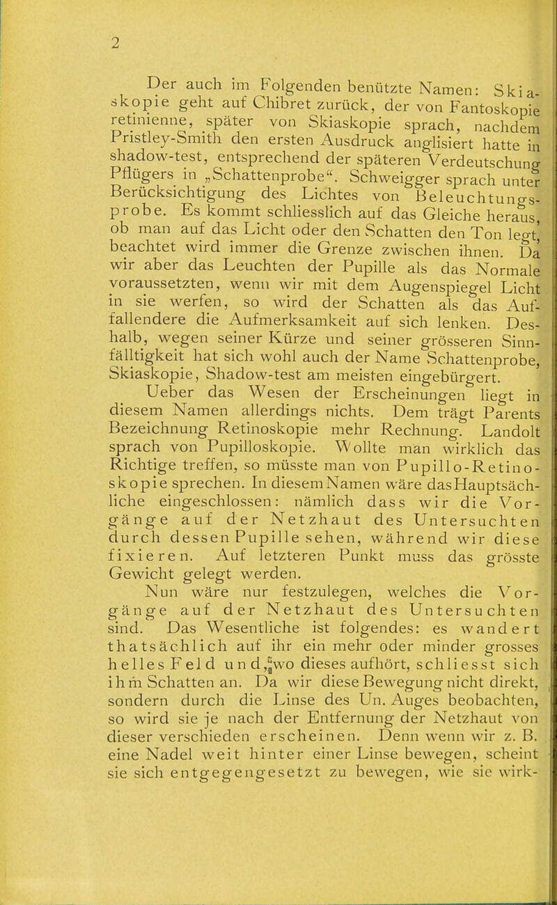 Der auch im Folgenden benützte Namen: Skia skopie geht auf Chibret zurück, der von Fantoskopie retinienne, später von Skiaskopie sprach, nachdem Pristley-Smith den ersten xA.usdruck angUsiert hatte in shadow-test, entsprechend der späteren Verdeutschung Pflügers in „Schattenprobe. Schweigger sprach unter Berücksichtigung des Lichtes von ßeleuchtungs- probe. Es kommt schhesslich auf das Gleiche heraus ob man auf das Licht oder den Schatten den Ton legt' beachtet wird immer die Grenze zwischen ihnen. Da wir aber das Leuchten der Pupille als das Normale voraussetzten, wenn wir mit dem Augenspiegel Licht in sie werfen, so wird der Schatten als das Auf- fallendere die Aufmerksamkeit auf sich lenken. Des- halb, wegen seiner Kürze und seiner grösseren Sinn- fälltigkeit hat sich wohl auch der Name Schattenprobe, Skiaskopie, Shadow-test am meisten eingebürgert. Ueber das Wesen der Erscheinungen hegt in diesem Namen allerdings nichts. Dem trägt Parents Bezeichnung Retinoskopie mehr Rechnung. Landolt sprach von Pupilloskopie. Wollte man wirklich das Richtige treffen, so müsste man von Pupillo-Retino- skopie sprechen. In diesem Namen wäre das Hauptsäch- liche eingeschlossen: nämlich dass wir die Vor- gänge auf der Netzhaut des Untersuchten durch dessen Pupille sehen, während wir diese fixieren. Auf letzteren Punkt muss das grösste Gewicht gelegt werden. Nun wäre nur festzulegen, welches die Vor- gänge auf der Netzhaut des Untersuchten sind. Das Wesentliche ist folgendes: es wandert thatsächlich auf ihr ein mehr oder minder grosses helles Feld und,jWO dieses aufhört, schli es st sich ihm Schatten an. Da wir diese Bewegung nicht direkt, sondern durch die Linse des Un. Auges beobachten, so wird sie je nach der Entfernung der Netzhaut von dieser verschieden erscheinen. Denn wenn wir z. B. eine Nadel weit hinter einer Linse bewegen, scheint sie sich entgegengesetzt zu bewegen, wie sie wirk-