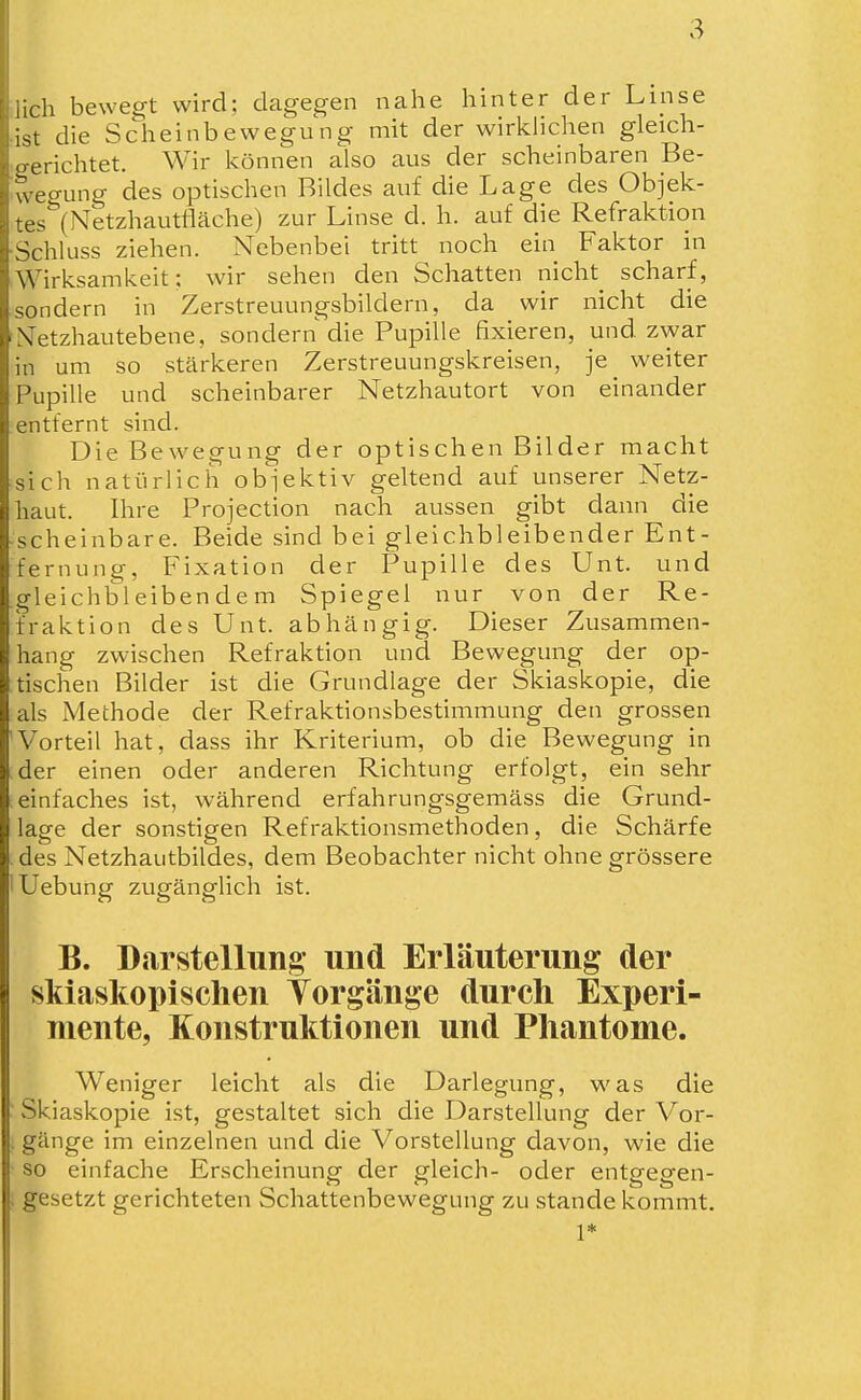 lieh bewegt wird; dagegen nahe hinter der Linse ist die Scheinbewegung mit der wirklichen gleich- erichtet. Wir können also aus der scheinbaren Be- ueo-ung des optischen Bildes auf die Lage des Objek- '.es*'(Netzhautfläche) zur Linse d. h. auf die Refraktion Schluss ziehen. Nebenbei tritt noch ein Faktor in Wirksamkeit; wir sehen den Schatten nicht scharf, sondern in Zerstreuungsbildern, da wir nicht die A'etzhautebene, sondern die Pupille fixieren, und zwar in um so stärkeren Zerstreuungskreisen, je^ weiter Pupille und scheinbarer Netzhautort von einander entfernt sind. Die Bewegung der optischen Bilder macht sich natürlich obiektiv geltend auf unserer Netz- haut. Ihre Projection nach aussen gibt dann die scheinbare. Beide sind bei gleichbleibender Ent- fernung, Fixation der Pupille des Unt. und gleichbleibendem Spiegel nur von der Re- fraktion des Unt. abhängig. Dieser Zusammen- hang zwischen Refraktion und Bewegung der op- tischen Bilder ist die Grundlage der Skiaskopie, die als Methode der Refraktionsbestimmung den grossen 'Vorteil hat, dass ihr Kriterium, ob die Bewegung in der einen oder anderen Richtung erfolgt, ein sehr einfaches ist, während erfahrungsgemäss die Grund- lage der sonstigen Refraktionsmethoden, die Schärfe . des Netzhantbildes, dem Beobachter nicht ohne grössere lUebung zugänglich ist. B. Darstellung und Erläuterung der skiaskopischen Torgänge durch Experi- mente, Konstruktionen und Phantome. Weniger leicht als die Darlegung, was die ' Skiaskopie ist, gestaltet sich die Darstellung der Vor- , gänge im einzelnen und die Vorstellung davon, wie die ■ so einfache Erscheinung der gleich- oder entgegen- . gesetzt gerichteten Schattenbewegung zu stände kommt. 1*