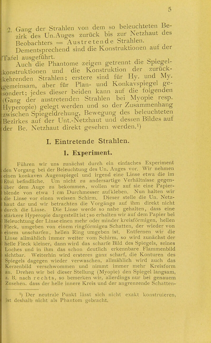 ^ Gano- der Strahlen von dem so beleuchteten Be- zirk^des Un.Auges zurück bis zur Netzhaut des Beobachters = Austretende Strahlen. Dementsprechend sind die Konstruktionen aut der Tafel ausgeführt. ■,. c • i Auch die Phantome zeigen getrennt die bpiegei- konstruktionen und die Konstruktion der zurüclc- kehrenden Strahlen; erstere sind für Hy. und My. aemeinsam, aber für Plan- und Konkavspiegel ge- sondert; jedes dieser beiden kann auf die folgenden (Gano- der austretenden Strahlen bei Myopie resp. Hvperopie) gelegt werden und so der Zusammenhang zvvischen Spiegeldrehung, Bewegung des beleuchteten Bezirkes auf der Unt.-Netzhaut und dessen Bildes auf der Be. Netzhaut direkt gesehen werden, i) I. Eintretende Strahlen. 1. Experiment. Führen wir uns zunächst durch ein einfaches Experiment den Vorgang bei der Beleuchtung des Un. Auges vor. Wir nehmen einen konkaven Augenspiegel und irgend eine Linse etwa die im iEtui befindhche. Um nicht zu andersartige Verhältnisse gegen- über dem Auge zu bekommen, wollen wir auf sie eine Papier- blende von etwa 1 cm Durchmesser aufkleben. Nun halten wir die Linse vor einen weissen Schirm. Dieser stelle die Un. Netz- haut dar und wir betrachten die Vorgänge auf ihm direkt nicht durch die Linse. Die Linse werde so nahe gehalten, dass eine stärkere Hyperopie dargestellt ist; so erhalten wir auf dem Papier bei Beleuchtung der Linse einen mehr oder minder kreisförmigen, hellen Fleck, umgeben von einem ringförmigen Schatten, der wieder von einem unscharfen, hellen Ring umgeben ist. Entfernen wir die Linse allmählich immer weiter vom Schirm, so wird zunächst der helle Fleck kleiner, dann wird das scharfe Bild des Spiegels, seines Loches und in ihm das schon deutlich erkennbare Flammenbild sichtbar. Weiterhin wird ersteres ganz scharf, die Konturen des Spiegels dagegen wieder verwaschen, allmählich wird auch das Kerzenbild verschwommen und nimmt immer mehr Kreisform an. Drehen wir bei dieser Stellung (Myopie) den Spiegel langsam, z. B. nach rechts, so bemerken wir, allerdings nur bei genauem Zusehen, dass der helle innere Kreis und der angrenzende Scliatten- ') Der neutrale Punkt lässt sich nicht e.xakt konstruieren, ist deshalb nicht als Phantom gebracht.