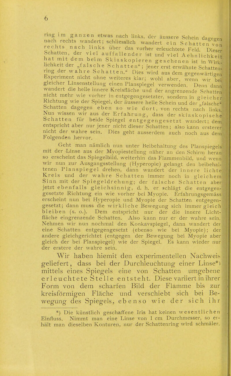 ring im ganzen etwas nach links, der äussere Schein dagegen nach rechts wandert; schliesslich wandert ein Schatten von rechts nach links über das vorher erleuchtete Feld Dieser schatten, der viel auffallender ist und viel Aehnlichkeit hat mit dem beim Skiaskopieren gesehenen ist in Wirk- lichkeit der „t a 1 s c h e S c h a 11 e n« ; jener erst erwähnte Schatteii- rmg der wahre Schatten. Dies wird aus dem gegenwärti-^en Experiment nicht ohne weiteres klar; wohl aber, wenn wir Ijei gleicher Linsenstellung einen Planspiegel verwenden. Denn dann wandert die helle innere Kreisfläche und der angrenzende Schatten nicht mehr wie vorher in entgegengesetzter, sondern in gleicher Richtung wie der Spiegel, der äussere helle Schein und der „falsche Schatten dagegen eben so wie dort, von rechts nach links Nun wissen wir aus der Erfahrung, dass der skiaskopisehe Schatten für beide Spiegel entgegengesetzt wandert: dem entspricht aber nur jener nicht dieser Schatten ; also kann ersterer nicht der wahre sein. Dies geht ausserdem auch noch aus dem Folgenden Jiervor. Geht man nämlich nun unter Beibehaltung des Planspiegels mit der -Linse aus der Myopiestellung näher an den Schirm heran so erscheint das Spiegelbild, weiterhin das Flammenbild, und wenn wir nun zur Ausgangsstellung (Hyperopie) gelangt den beibehal- tenen Planspiegel drehen, dann wandert der innere lichte Kreis und der wahre Schatten immer noch in gleichem Sinn mit der Spiegeldrehung; der falsche Schatten aber jetzt ebenfalls gleichsinnig, d. h. er schlägt die entgegen- gesetzte Richtung ein wie vorher bei Myopie. Erfahrungsgemäss erscheint nun bei Hyperopie und Myopie der Schatten entgegen- gesetzt; dann muss die wirkliche Bewegung sich immer gleich bleiben (s. o.). Dem entspricht nur der die innere Licht- fläche eingrenzende Schatten. Also kann nur er der wahre sein. Nehmen wir nun nochmal den Konkavspiegel, dann wandert der eine Schatten entgegengesetzt (ebenso wie bei Myopie); der andere gleichgerichtet (entgegen der Bewegung bei Myopie aber gleich der bei Planspiegel) wie der Spiegel. Es kann wieder nur der erstere der wahre sein. Wir haben hiemit den experimentellen Nachweis geliefert, dass bei der Durchleuchtung einer Linse*» mittels eines Spiegels eine von Schatten umgebene erleuchtete Stelle entsteht. Diese variiert in ihrer Form von dem scharfen Bild der Flamme bis zur kreisförmigen Fläche und verschiebt sich bei Be- w^egung des Spiegels, ebenso wie der sich ihr *) Die künstlich geschaffene Iris hat keinen wesentlichen Einfluss. Nimmt man eine Linse von 1 cm Durchmesser, so ei- hält man dieselben Konturen, nur der Schattenring wird schmäler.