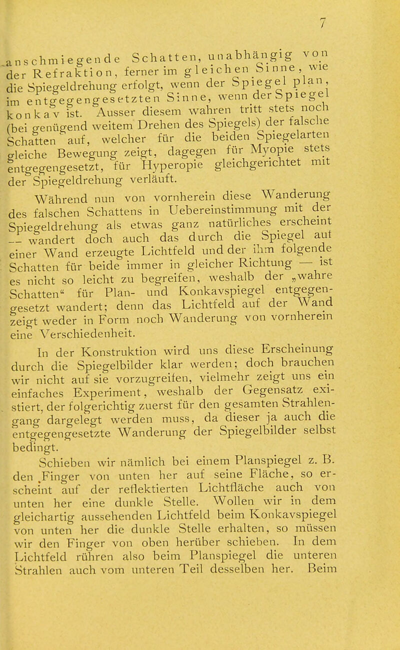 / anschmiegende Schatt en, u n abhängig von der Refraktion, ferner im g 1 eich en Si nne wie die Spiegeldrehung erfolgt, wenn der Spiegel plan im entc?egengesetzten Sinne, wenn derSpiegel konkav fst. Ausser diesem wahren tritt stets noch fbei genügend weitem Drehen des Spiegels) der falsche Schatten ^ auf, welcher für die beiden Spiegelarten gleiche Bewegung zeigt, dagegen für Myopie stets Intgegengesetzt, für Hyperopie gleichgerichtet mit der Spiegeldrehung verläuft. Während nun von vornherein diese Wanderung des falschen Schattens in Uebereinstimmung mit der Spiegeldrehung als etwas ganz natürliches erscheint wandert doch auch das durch die Spiegel aut einer Wand erzeugte Lichtfeld und der ihm folgende Schatten für beide immer in gleicher Richtung — ist es nicht so leicht zu begreifen, weshalb der „wahre Schatten für Plan- und Konkavspiegel entgegen- gesetzt wandert; denn das Lichtfeld auf der Wand zeigt weder in Form noch Wanderung von vornherein eine Verschiedenheit. In der Konstruktion wird uns diese Erscheinung durch die Spiegelbilder klar werden; doch brauchen wir nicht auf sie vorzugreifen, vielmehr zeigt uns ein einfaches Experiment, weshalb der Gegensatz exi- stiert, der folgerichtig zuerst für den gesamten Strahlen- gang dargelegt werden muss, da dieser ja auch die entgegengesetzte Wanderung der Spiegelbilder selbst bedingt. Schieben wir nämlich bei einem Planspiegel z. B. den .Finger von unten her auf seine Fläche, so er- scheint auf der reflektierten Lichtfläche auch von unten her eine dunkle Stelle. Wollen wir in dem gleichartig aussehenden Lichtfeld beim Konkavspiegel von unten her die dunkle Stelle erhalten, so müssen wir den Finger von oben herüber schieben. In dem Lichtfeld rühren also beim Planspiegel die unteren Strahlen auch vom unteren Teil desselben her. Beim