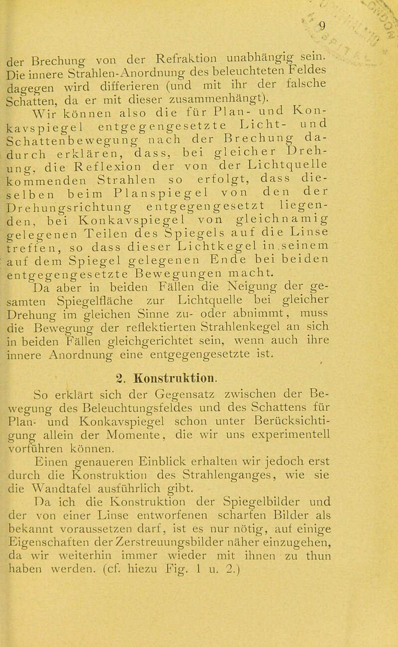 der Brechung von der Refraktion unabhängig sein. Die innere Strahlen-Anordnung des beleuchteten Feldes dagegen wird differieren (und mit ihr der falsche Schatten, da er mit dieser zusammenhängt). Wir können also die für Plan- und Kon- kavspiegel entgegengesetzte Licht- und Schattenbewegung nach der Brechung da- durch erklären, dass, bei gleicher Dreh- ung, die Reflexion der von der Lichtquelle kommenden Strahlen so erfolgt, dass die- selben beim Planspiegel von den der Drehungsrichtung entgegengesetzt liegen- den, bei Konkavspiegel von gleichnamig gelegenen Teilen des Spiegels auf die Linse treffen, so dass dieser Lichtkegel in,seinem auf dem Spiegel gelegenen Ende bei beiden entgegengesetzte Bewegungen macht. Da aber in beiden Fällen die Neigung der ge- samten Spiegelfläche zur Lichtquelle bei gleicher Drehung im gleichen Sinne zu- oder abnimmt, muss die Bewegung der reflektierten Strahlenkegel an sich in beiden Fällen gleichgerichtet sein, wenn auch ihre innere Anordnung eine entgegengesetzte ist. 2. Konstruktion. So erklärt sich der Gegensatz zwischen der Be- wegung des Beleuchtungsfeldes und des Schattens für Plan- und Konkavspiegel schon unter Berücksichti- gung allein der Momente, die wir uns experimentell vorführen können. Einen genaueren Einblick erhalten wir jedoch erst durch die Konstruktion des Strahlenganges, wie sie die Wandtafel ausführlich gibt. Da ich die Konstruktion der Spiegelbilder und der von einer Linse entworfenen scharfen Bilder als bekannt voraussetzen darf, ist es nur nötig, auf einige Eigenschaften der Zerstreuungsbilder näher einzugehen, da wir weiterhin immer wieder mit ihnen zu thun