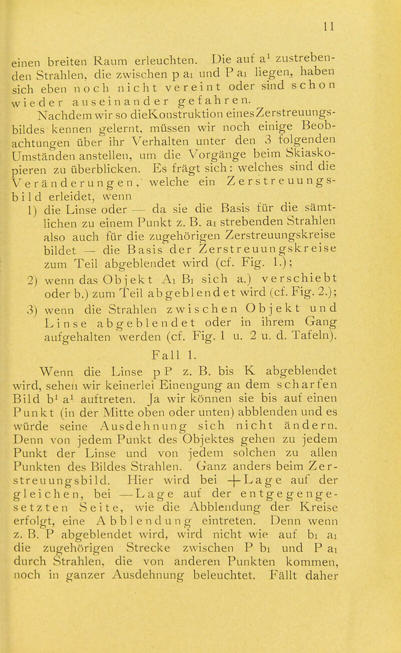 einen breiten Raum erleuchten. Die auf zustreben- den Strahlen, die zwischen p ai und P ai liegen, haben sich eben noch nicht vereint oder sind schon wieder auseinander gefahren. Nachdem wir so dieKonstruktion einesZerstreuungs- bildes kennen gelernt, müssen wir noch einige Beob- achtungen über ihr Verhalten unter den 3 folgenden Umständen anstellen, um die Vorgänge beim Skiasko- pieren zu überblicken. Es fragt sich: welches sind die Veränderungen, welche ein Zerstreuungs- bild erleidet, wenn 1) die Linse oder — da sie die Basis für die sämt- lichen zu einem Punkt z. B. ai strebenden Strahlen also auch für die zugehörigen Zerstreuungskreise bildet — die Basis der Zerstreuungskreise zum Teil abgeblendet wird (cf. Fig. 1.); 2) wenn das Objekt Ai Bi sich a.) verschiebt oder b.) zum Teil abgeblendet wird (cf. Fig. 2.); 3) wenn die Strahlen zwischen Objekt und Linse abgeblendet oder in ihrem Gang aufgehalten werden (cf. Fig. 1 u. 2 u. d. Tafeln). Fall 1. Wenn die Linse p P z. B. bis K abgeblendet wird, sehen wir keinerlei Einengung an dem scharfen Bild b^ a^ auftreten. Ja wir können sie bis auf einen Punkt (in der Mitte oben oder unten) abblenden und es würde seine Ausdehnung sich nicht ändern. Denn von jedem Punkt des Objektes gehen zu jedem Punkt der Linse und von jedem solchen zu allen Punkten des Bildes Strahlen. Ganz anders beim Zer- streuungsbild. Hier wird bei -j-Lage auf der gleichen, bei —Lage auf der entgegenge- setzten Seite, wie die Abbiendung der Kreise erfolgt, eine A b b 1 e n d u n g eintreten. Denn wenn z. B. P abgeblendet wird, wird nicht wie auf bi ai die zugehörigen Strecke zwischen P bi und P ai durch Strahlen, die von anderen Punkten kommen, noch in ganzer Ausdehnung beleuchtet. Fällt daher