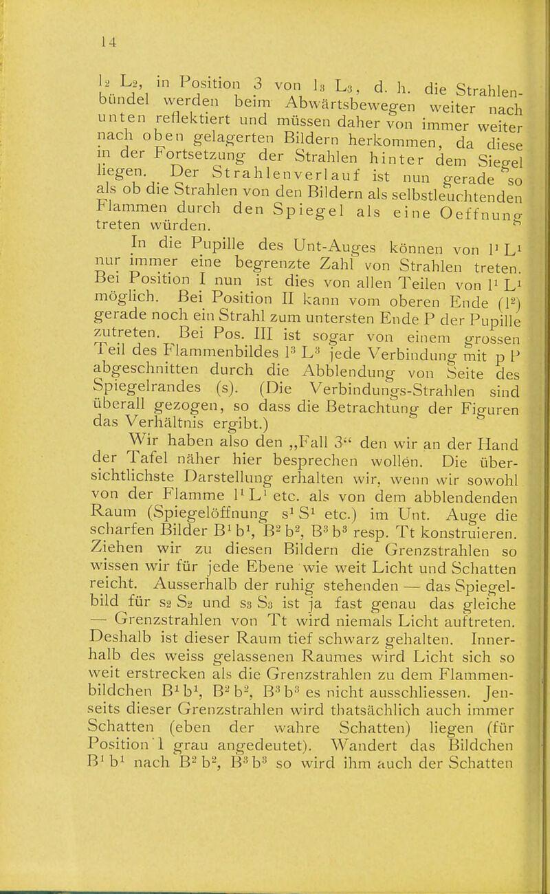 l2 L2, in losition 3 von 1. U, d. h. die Strahlen- bundel werden beim Abwärtsbewegen weiter nach unten reflektiert und müssen daher von immer weiter nach oben gelagerten Bildern herkommen, da diese in der Fortsetzung der Strahlen hinter dem Siegel f^^u'^- Strahlenverlauf ist nun gerade so als ob die Strahlen von den Bildern als selbstleuchtenden lammen durch den Spiegel als eine Oeffnuncr treten würden. In die Pupille des Unt-Auges können von P Li nur immer eine begrenzte Zahl von Strahlen treten Bei Position I nun ist dies von allen Teilen von P L' möglich. Bei Position II kann vom oberen Ende (F) gerade noch ein Strahl zum untersten Ende P der Pupille zutreten. Bei Pos. III ist sogar von einem grossen Teil des Flammenbildes P jede Verbindung mit p F abgeschnitten durch die Abbiendung von Seite des Spiegelrandes (s). (Die Verbindungs-Strahlen sind überall gezogen, so dass die Betrachtung der Figuren das Verhältnis ergibt.) Wir haben also den „Fall 3-' den wir an der Hand der Tafel näher hier bespreche n wollön. Die über- sichtlichste Darstellung erhalten wir, wenn wir sowohl von der Flamme PL'etc. als von dem abblendenden Raum (Spiegelöffnung s^ S^ etc.) im Unt. Auge die scharfen Bilder B'h\ B^ b^, B^h^ resp. Tt konstruieren. Ziehen wir zu diesen Bildern die Grenzstrahlen so wissen wir für jede Ebene wie weit Licht und Schatten reicht. Ausserhalb der ruhig stehenden — das Spiegel- bild für S2 Sa und S3 S3 ist ja fast genau das gleiche — Grenzstrahlen von Tt wird niemals Licht auftreten. Deshalb ist dieser Raum tief schwarz gehalten. Inner- halb des weiss gelassenen Raumes wird Licht sich so weit erstrecken als die Grenzstrahlen zu dem Flammen- bildchen B^ h\ B^ b-, B-^ b^ es nicht ausschliessen. Jen- seits dieser Grenzstrahlen wird thatsächlich auch immer Schatten (eben der wahre Schatten) liegen (für Position! grau angedeutet). Wandert das Bildchen B'b^ nach B-b-, B^'b-^ so wird ihm auch der Schatten