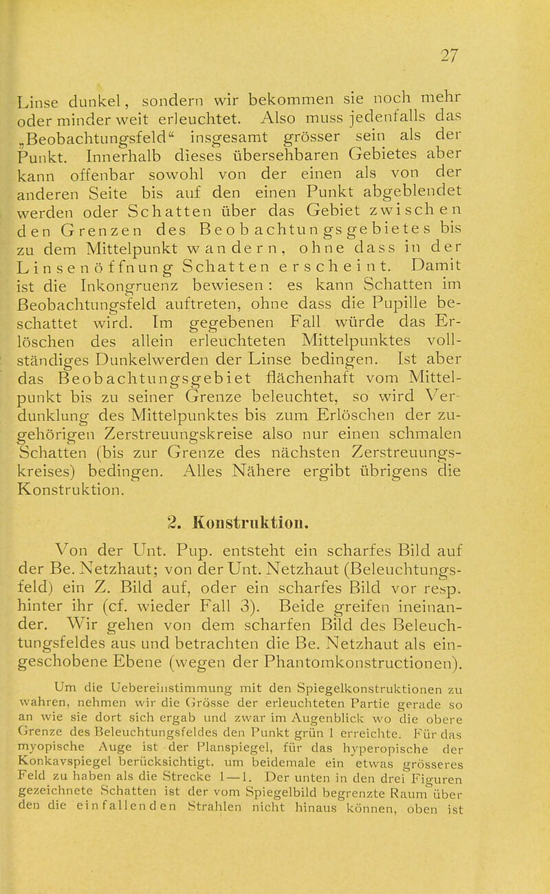 Linse dunkel, sondern wir bekommen sie noch mehr oder minder weit erleuchtet. Also muss jedenfalls das „Beobachtungsfeld insgesamt grösser sein als der Punkt. Innerhalb dieses übersehbaren Gebietes aber kann offenbar sowohl von der einen als von der anderen Seite bis auf den einen Punkt abgeblendet werden oder Schatten über das Gebiet zwischen den Grenzen des B e o b achtun gs ge bie te s bis zu dem Mittelpunkt wandern, ohne dass in der L i n s e n ö f fnun g Schatten erscheint. Damit ist die Inkongruenz bewiesen: es kann Schatten im Beobachtungsfeld auftreten, ohne dass die Pupille be- schattet wird. Im gegebenen Fall würde das Er- löschen des allein erleuchteten Mittelpunktes voll- ständiges Dunkelwerden der Linse bedingen. Ist aber das Beobachtungsgebiet flächenhaft vom Mittel- punkt bis zu seiner Grenze beleuchtet, so wird Ver- dunklung des Mittelpunktes bis zum Erlöschen der zu- gehörigen Zerstreuungskreise also nur einen schmalen Schatten (bis zur Grenze des nächsten Zerstreuungs- kreises) bedingen. Alles Nähere ergibt übrigens die Konstruktion. 2. Konstruktion. Von der Unt. Pup. entsteht ein scharfes Bild auf der Be. Netzhaut; von der Unt. Netzhaut (Beleuchtungs- feld) ein Z. Bild auf, oder ein scharfes Bild vor resp. hinter ihr (cf. wieder Fall 3). Beide greifen ineinan- der. Wir gehen von dem scharfen Bild des Beleuch- tungsfeldes aus und betrachten die Be. Netzhaut als ein- geschobene Ebene (wegen der Phantomkonstructionen). Um die Üebereinstinimung mit den Spiegelkonstruktionen zu wahren, nehmen wir die Grösse der erleuchteten Partie gerade so an wie sie dort sich ergab und zwar im Augenblick wo die obere Grenze des Beleuchtungsfeldes den Punkt grün 1 erreiclite. Für das myopische Auge ist der Planspiegel, für das hyperopische der Konkavspiegel berücksichtigt, um beidemale ein etwas grösseres Feld zu haben als die Strecke 1 — 1. Der unten in den drei Figuren gezeichnete Schatten ist der vom Spiegelbild begrenzte Rauni über den die einfallenden Strahlen nicht hinaus können, oben ist