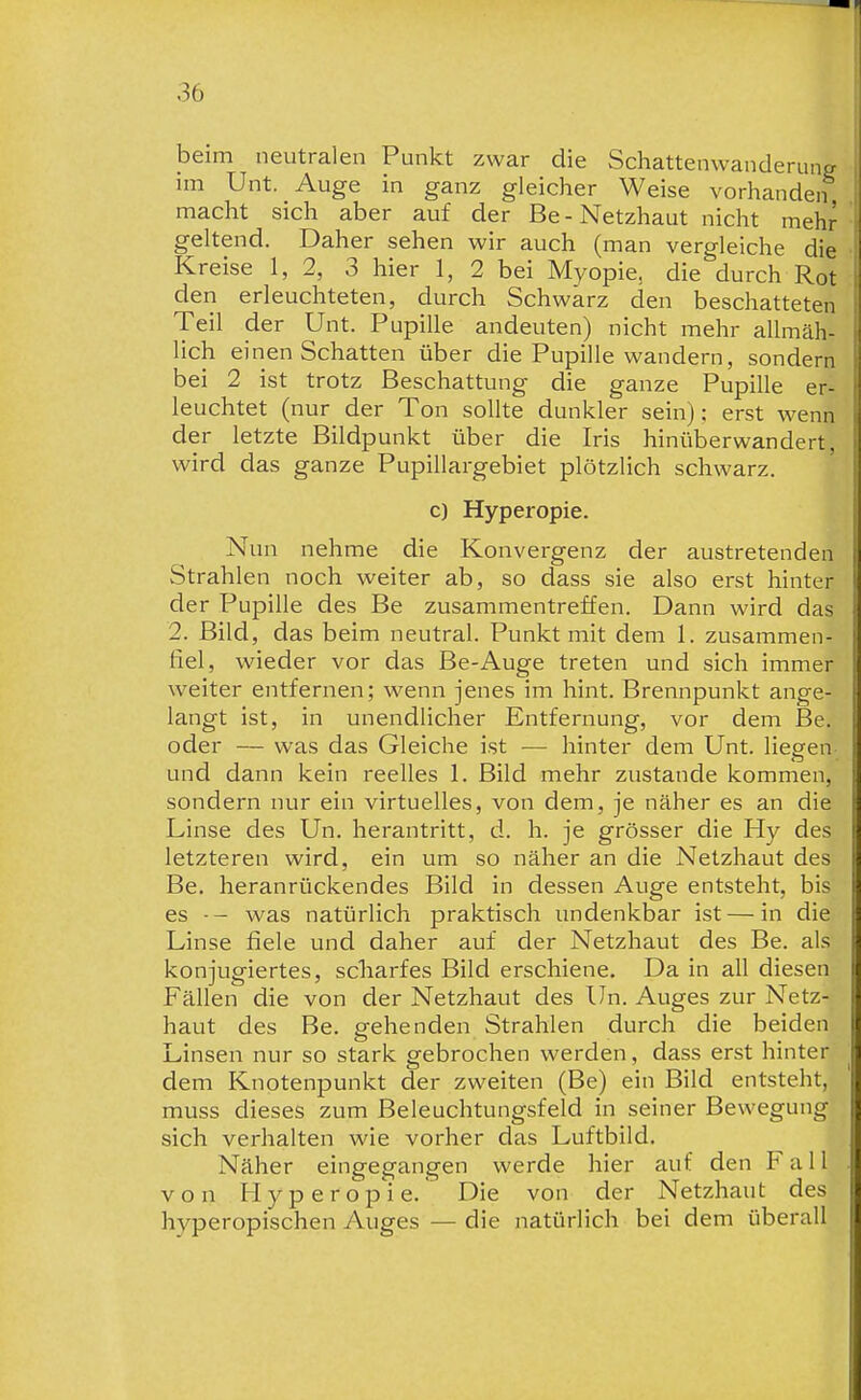 iDeim neutralen Punkt zwar die Schattenwanderung im Unt. Auge in ganz gleicher Weise vorhanden macht sich aber auf der Be-Netzhaut nicht mehr geltend. Daher sehen wir auch (man vergleiche die Kreise 1, 2, 3 hier 1, 2 bei Myopie, die durch Rot den erleuchteten, durch Schwärz den beschatteten Teil der Unt. Pupille andeuten) nicht mehr allmäh- lich einen Schatten über die Pupille wandern, sondern bei 2 ist trotz Beschattung die ganze Pupille er- leuchtet (nur der Ton sollte dunkler sein); erst wenn der letzte Bildpunkt über die Iris hinüberwandert, wird das ganze Pupillargebiet plötzlich schwarz. c) Hyperopie. Nun nehme die Konvergenz der austretenden Strahlen noch weiter ab, so dass sie also erst hinter der Pupille des Be zusammentreffen. Dann wird das 2. Bild, das beim neutral. Punkt mit dem 1. zusammen- fiel, wieder vor das Be-Auge treten und sich immer weiter entfernen; wenn jenes im hint. Brennpunkt ange- langt ist, in unendlicher Entfernung, vor dem Be. oder — was das Gleiche ist — hinter dem Unt. liegen und dann kein reelles 1. Bild mehr zustande kommen, sondern nur ein virtuelles, von dem, je näher es an die Linse des Un. herantritt, d. h. je grösser die Hy des letzteren wird, ein um so näher an die Netzhaut des Be. heranrückendes Bild in dessen Auge entsteht, bis es •- was natürlich praktisch undenkbar ist — in die Linse fiele und daher auf der Netzhaut des Be. als konjugiertes, scharfes Bild erschiene. Da in all diesen Fällen die von der Netzhaut des Un. Auges zur Netz- haut des Be. gehenden Strahlen durch die beiden Linsen nur so stark gebrochen werden, dass erst hinter dem Knotenpunkt der zweiten (Be) ein Bild entsteht, muss dieses zum Beleuchtungsfeld in seiner Bewegung sich verhalten wie vorher das Luftbild. Näher eingegangen werde hier auf den Fall von Hyperopie. Die von der Netzhaut des hyperopischen Auges — die natürlich bei dem überall