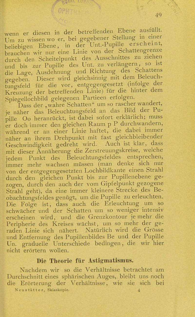 wenn er diesen in der betreffenden Ebene ausfüllt. Um zu wissen wo er, bei gegebener Stellung m einer beliebigen Ebene, in der Unt.-Pupille erscheint, brauchen wir nur eine Linie von der Schattengrenze durch den Scheitelpunkt des Ausschnittes zu ziehen und bis zur Pupille des Unt. zu verlängern, so ist die Lage, /Ausdehnung und Richtung des Schattens gegeben. Dieser wird gleichsinnig mit dem Beleuch- tungsfeld für die vor, entgegengesetzt (infolge der Kreuzung der betreffenden Linie) für die hinter dem Spiegellochbild gelegenen Partieen erfolgen. Dass der „wahre Schatten umso rascherwandert, -je näher das Beleuchtungsfeld an das Bild der Pu- pille Oo heranrückt, ist dabei sofort erklärlich; muss er doch immer den gleichen Raum p P durchwandern, während er an einer Linie haftet, die dabei immer näher an ihrem Drehpunkt mit fast gleichbleibender Geschwindigkeit gedreht wird. Auch ist klar, dass mit dieser Annäherung die Zerstreuungskreise, welche jedem Punkt des Beleuchtungsfeldes entsprechen, immer mehr wachsen müssen (man denke sich nur von der entgegengesetzten Lochbildkante einen Strahl durch den gleichen Punkt bis zur Pupillenebene ge- zogen, durch den auch der vom Gipfelpunkt gezogene Strahl geht), da eine immer kleinere Strecke des Be- obachtungsfeldes genügt, um die Pupille zu erleuchten. Die Folge ist, dass auch die Erleuchtung um so schwächer und der Schatten um so weniger intensiv erscheinen wird, und die Grenzkontour je mehr die Peripherie des Kreises wächst, um so mehr der ge- raden Linie sich nähert. Natürlich wird die Grösse und Entfernung des Pupillenbildes Be und der Pupille Un. graduelle Unterschiede bedingen, die wir hier nicht erörtern wollen. Die Theorie für Astigmatismus. Nachdem wir so die Verhältnisse betrachtet am Durchschnitt eines sphärischen Auges, bleibt uns noch die Erörterung der Verhältnisse, wie sie sich bei Ncustätter, Skiaskopie. 4