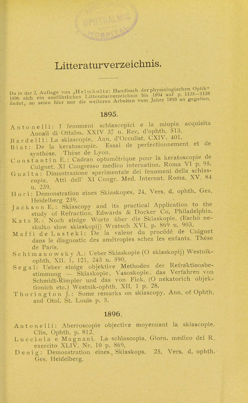 Litteraturverzeichnis. D-.indcr- Auflage von „Helmholtz: Handbuch der physiologischen Op.k sich'efn aifführliches Litteraturverzeichnis bis 1894 af P- n--ll^^^^ findet, so seien hier nur die weiteren Arbeiten vom Jalire 189o an gegeben. 1895. A n t o n e 11 i : I fenomeni schiascopici e la miopia acquisita Annali di Ottalm. XXIV 37 u. Ree. d'ophth. 513. J3ardelli: La skiascopie. Ann. d'Occulist. CXIV. 401. Biat: De la keratoscopie. Essai de perfectionnement et de svnthese. These de Lyon. . C o n s t a n t i n E.: Cadran optometrique pour la keratoscopie de Cuicrnet XI Congresso medico internation. Roma VI p. Jb. (i u a i t a r Dimostrazione sperimentale dei fenomeni della schias- copia. Atti deir XI Congr. Med. Internat. Roma. XV. b4 u 39 H o r i: b'emonstration eines Skiaskopes. 24. Vers. d. ophth. Ges. Heidelberg 239. ■ Jackson E.: Skiascopy and its practical Apphcation to the study of Refraction. Edwards & Docker Co. Philadelphia. Katz R.: Noch einige Worte über die Skiaskopie. (Escho ne- skulko slow skiaskopij) Wratsch XVI. p. 869 u. 903. Maffi de Lasteki: De la valeur du procede de Cuignet dans le diagnostic des ametropies schez les enfants. These de Paris. S c h i m a n o w s k y A.: Ueber Skiaskopie (O skiaskopij) Westnik- ophth. XII. 1, 121. 243 u. 590. Segal: Ueber einige objektive Methoden der Refraktionsbe- stimmung — Skiaskopie, Vasoskopie. das Verfahren von Schmidt-Rimpler und das von Eick. (O nekatorich objek- tionich etc.) Westnik-ophth. XII. 1 p. 28. Thorington J.: Some remarks on skiascopy. Ann. of Ophth. and Otol. St. Louis p. 5. 1896. Anton elli: Aberroscopie objective moyennant la skiascopie. Clin. Ophth. p. 812. Lucciola eMagnani. La schiascopia. Giorn. medico del R. exercito XLIV. Nr. 10 p. 869. D e n i g : Demonstration eines Skiaskops. 25. Vers. d. ophth. Ges. Heidelberg.