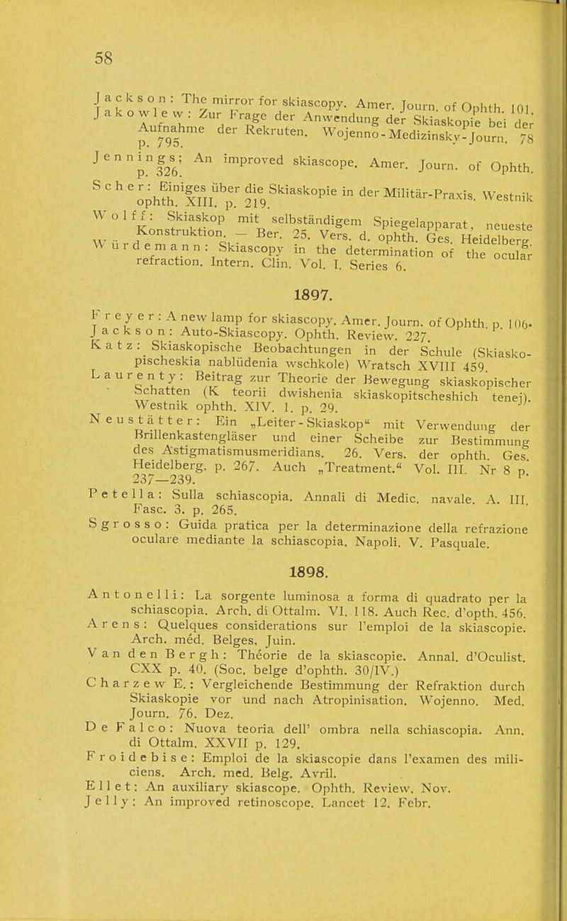 • n k n w 1 y ^'^'■'^scopy. Amer. Journ. of Ophth 101 lufnln. H Anwendung der Skiaskopi'e bei dj; Aufnahme der Rekruten. Wojenno-Medizinskyl Journ. % ^'pf26'. ^ '^P^^^d skiascope. Amer. Journ. of Ophth. ' ' ' ' IplSriSlt;: die Skiaskopie in der Militär-Praxis, Westnik Wolff: Skiaskop mit selbständigem Spiegelapparat, neueste Würde°n ; «P'^^ «es. Heidelberg W ui dem ann: Skiascopy in the determination of the oculf; refraction. Intern. Clin. Vol. I. Series 6. 1897. F r e y e r : A new lamp for skiascopy. Amer. Journ. of Ophth p lOö- Jackson: Auto-Skiascopy. Ophth. Review. 227 Katz:_ Skiaskopische Beobachtungen in der Schule (Skiasko- pischeskia nabliidenia wschkole) Wratsch XVIII 459 Lauren ty: Beitrag zur Theorie der Bewegung skiaskopischer bchatten {K teorii dwishenia skiaskopitscheshich tenei) Westnik ophth. XIV. 1. p. 29. Neustätter: Ein „Leiter - Skiaskop mit Verwendung der Bnllenkastengläser und einer Scheibe zur Bestimmung des Astigmatismusmeridians. 26. Vers, der ophth Ges Heidelberg, p. 267. Auch „Treatment. Vol. III Nr 8 n' 237—239. ■ P e t e 11 a : Sulla schiascopia. Annali di Medic navale A III Fase. 3. p. 265. S g r o s s o : Guida pratica per la determinazione della refrazione oculare mediante la schiascopia. Napoli. V. Pasquale. 1898. A n t o n e 11 i: La sorgente luminosa a forma di quadrato per la schiascopia. Arch. di Ottalm. VI. 118. Auch Ree. d'opth. 456. A r e n s : Quelques considerations sur l'emploi de la skiascopie. Arch. med. Beiges, Juin. Van den Bergh: Theorie de la skiascopie. Annal. d'Oculist CXX p. 40. (Soc. beige d'ophth. 30/IV.) C h a r z e w E.: Vergleichende Bestimmung der Refraktion durch Skiaskopie vor und nach Atropinisation. Wojenno. Med. Journ. 76. Dez. De F a 1 c o : Nuova teoria dell' ombra nella schiascopia. Ann. di Ottalm. XXVII p. 129. Froidebise: Emploi de la skiascopie dans l'examen des mili- ciens. Arch. med. Belg. Avril. Eilet: An auxiliary skiascope. Ophth. Review. Nov. Jelly: An improved retinoscope. Lancet 12. Febr.