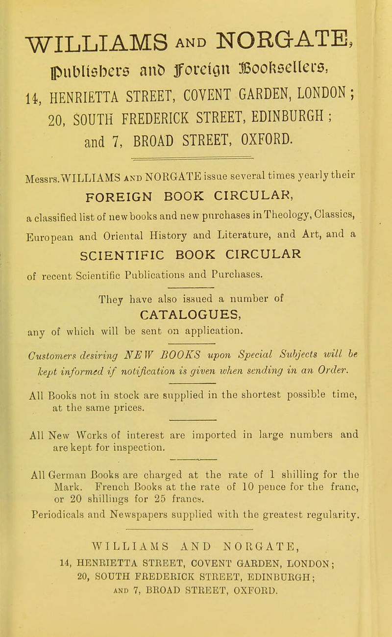 WILLIAMS AND NORGATE, pubUehere aut) fforcion Boof^seUers, 14, HENRIETTA STREET, COVENT GARDEN, LONDON; 20. SOUTH FREDERICK STREET, EDINBURGH ; and 7, BROAD STREET, OXFORD. Messrs.WILLIAMS and NORGATE issue several times yearly their FOREIGN BOOK CIRCULAR, a classiöed list of newbooks and new pnrchasea inTheology, Classics, European and Oriental History and Literature, and Art, and a SCIENTIFIC BOOK CIRCULAR of recent Scientific Publications and Purchases. They have also issued a number of CATALOGUES, any of whicli will be sent on application. Customers desiring NE W BOOKS upon Special Subjects will he hept informed if notißcation is given luhen sending in an Order. All Books not in stock are snpplied in the shortest possible time, at the same prices. All New Works of iiiterest are imported in large numbers and are kept for inspection. All German ßooks are charged at the rate of 1 Shilling for the Mark. French ßooks at the rate of 10 pence for the franc, or 20 Shillings for 25 francs. Periodicals and Newspapers snpplied with the greatest regularity. WILLIAMS AND NORGATE, 14, HENRIETTA STREET, COVENT GARDEN, LONDON; 20, SOUTH FREDERICK STREET, EDINBURGH; AND 7, BROAD STREET, OXFORD.