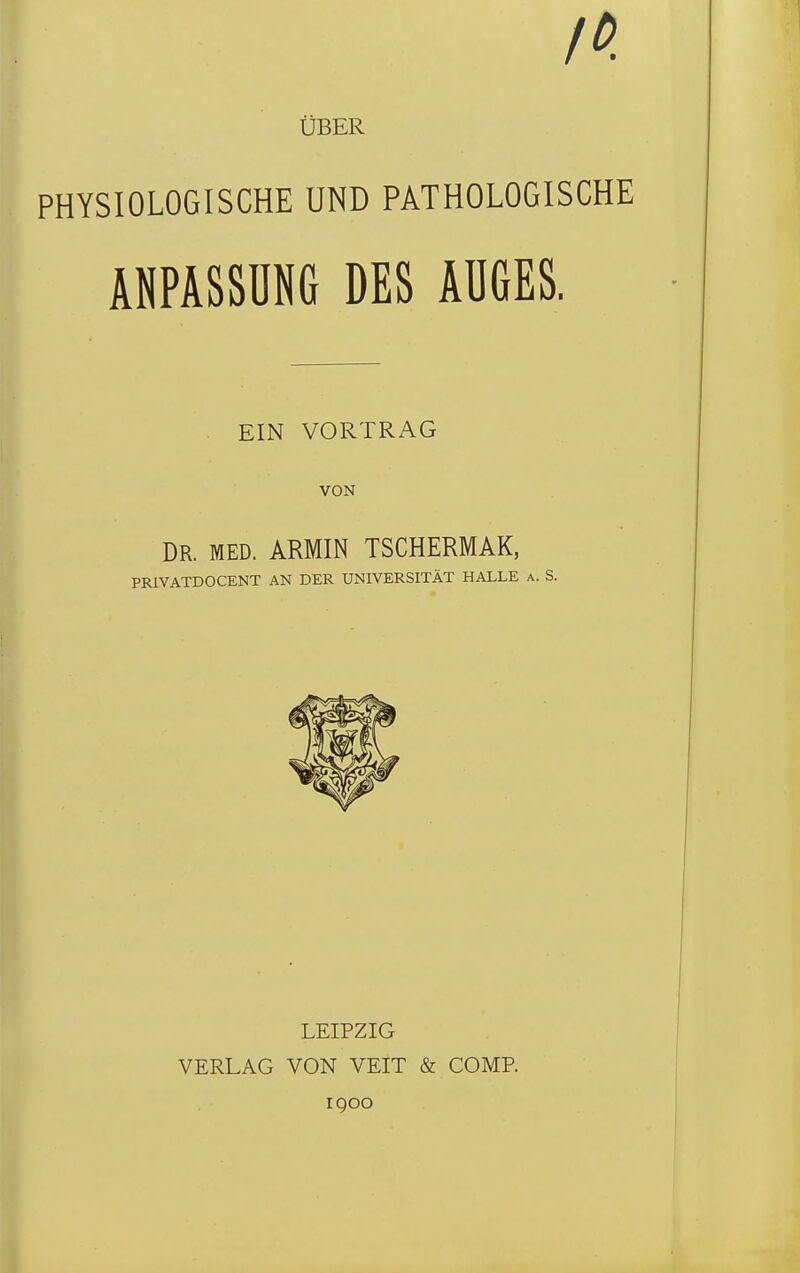 ÜBER PHYSIOLOGISCHE UND PATHOLOGISCHE ANPASSUNG DES AUGES. EIN VORTRAG VON DR. MED. ARMIN TSCHERMAK, PRIVATDOCENT AN DER UNIVERSITÄT HALLE a. S. LEIPZIG VERLAG VON VEIT & COMP. IQOO