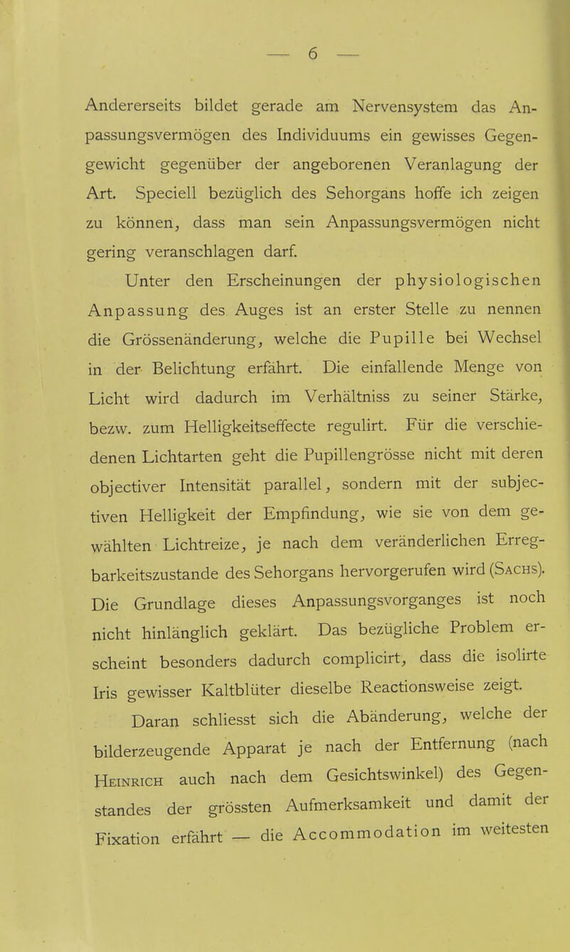 Andererseits bildet gerade am Nervensystem das An- passungsvermögen des Individuums ein gewisses Gegen- gewicht gegenüber der angeborenen Veranlagung der Art. Speciell bezüglich des Sehorgans hoffe ich zeigen zu können, dass man sein Anpassungsvermögen nicht gering veranschlagen darf. Unter den Erscheinungen der physiologischen Anpassung des Auges ist an erster Stelle zu nennen die Grössenänderung, welche die Pupille bei Wechsel in der Belichtung erfährt. Die einfallende Menge von Licht wird dadurch im Verhältniss zu seiner Stärke, bezw. zum Helligkeitsefifecte regulirt. Für die verschie- denen Lichtarten geht die Pupillengrösse nicht mit deren objectiver Intensität parallel, sondern mit der subjec- tiven Helligkeit der Empfindung, wie sie von dem ge- wählten Lichtreize, je nach dem veränderlichen Erreg- barkeitszustande des Sehorgans hervorgerufen wird (Sachs). Die Grundlage dieses Anpassungsvorganges ist noch nicht hinlänglich geklärt. Das bezügliche Problem er- scheint besonders dadurch complicirt, dass die isolirte Iris gewisser Kaltblüter dieselbe Reactionsweise zeigt. Daran schliesst sich die Abänderung, welche der bilderzeugende Apparat je nach der Entfernung (nach Heinrich auch nach dem Gesichtswinkel) des Gegen- standes der grössten Aufmerksamkeit und damit der Fixation erfahrt - die Accommodation im weitesten