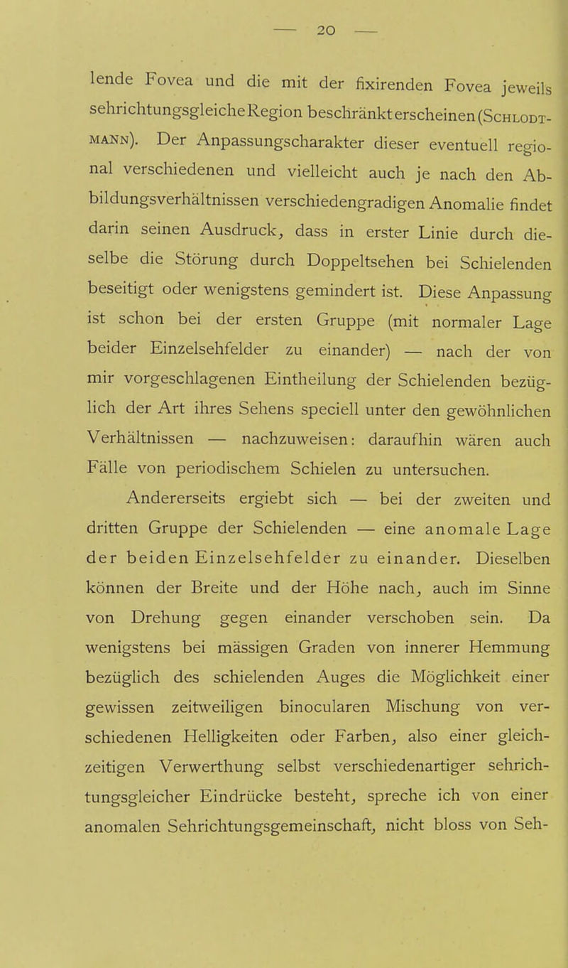 lende Fovea und die mit der fixirenden Fovea jeweils sehrichtungsgleicheRegion beschränkt erscheinen (Schlodt- mann). Der Anpassungscharakter dieser eventuell rec^io- nal verschiedenen und vielleicht auch je nach den Ab- bildungsverhältnissen verschiedengradigen Anomalie findet darin seinen Ausdruck, dass in erster Linie durch die- selbe die Störung durch Doppeltsehen bei Schielenden beseitigt oder wenigstens gemindert ist. Diese Anpassung ist schon bei der ersten Gruppe (mit normaler Lage beider Einzelsehfelder zu einander) — nach der von mir vorgeschlagenen Eintheilung der Schielenden bezüg- lich der Art ihres Sehens speciell unter den gewöhnlichen Verhältnissen — nachzuweisen: daraufhin wären auch Fälle von periodischem Schielen zu untersuchen. Andererseits ergiebt sich — bei der zweiten und dritten Gruppe der Schielenden — eine anomale Lage der beiden Einzelsehfelder zu einander. Dieselben können der Breite und der Höhe nach, auch im Sinne von Drehung gegen einander verschoben sein. Da wenigstens bei mässigen Graden von innerer Hemmung bezüglich des schielenden Auges die Möglichkeit einer gewissen zeitweiligen binocularen Mischung von ver- schiedenen Helligkeiten oder Farben, also einer gleich- zeitigen Verwerthung selbst verschiedenartiger sehrich- tungsgleicher Eindrücke besteht, spreche ich von einer anomalen Sehrichtungsgemeinschaft, nicht bloss von Seh-