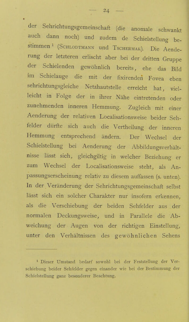 der Sehrichtungsgemeinschaft (die anomale schwankt auch dann noch) und zudem de Schielstellung be- stimmen ^ (ScHLODTMANN und Tschermak). Die Aende- rung der letzteren erlischt aber bei der dritten Gruppe der Schielenden gewöhnlich bereits, ehe das Bild im Schielauge die mit der fixirendeii Fovea eben sehrichtungsgleiche Netzhautstelle erreicht hat, viel- leicht in Folge der in ihrer Nähe eintretenden oder zunehmenden inneren Hemmung. Zugleich mit einer Aenderung der relativen Localisationsweise beider Seh- felder dürfte sich auch die Vertheilung der inneren Hemmung entsprechend ändern. Der Wechsel der Schielstellung bei Aenderung der Abbildungsverhält- nisse lässt sich, gleichgiltig in welcher Beziehung er zum Wechsel der Localisationsweise steht, als An- passungserscheinung relativ zu diesem auffassen (s. unten). In der Veränderung der Sehrichtungsgemeinschaft selbst lässt sich ein solcher Charakter nur insofern erkennen, als die Verschiebung der beiden Sehfelder aus der normalen Deckungsweise, und in Parallele die Ab- weichung der Augen von der richtigen Einstellung, unter den Verhältnissen des gewöhnlichen Sehens 1 Dieser Umstand bedarf sowohl bei der Feststellung der Ver- schiebung beider Sehfelder gegen einander wie bei der Bestimmung der Schielstellung ganz besonderer Beachtung.