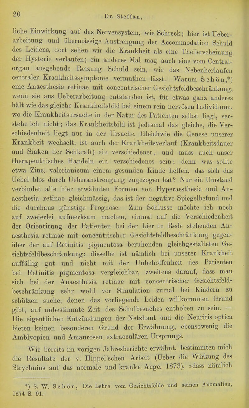 liehe Einwirkung auf das Nervensystem, wie Schreck; hier ist Ueber- arbeituug und übermässige Anstrengung der Accommodatiou Schuld des Leidens, dort sehen wir die Krankheit als eine Theilerscheinung der Hysterie verlaufen; ein anderes Mal mag auch eine vom Centrai- organ ausgehende Reizung Schuld sein, wie das Nebeuherlaufen centraler Krankheitasymptome vermuthen lässt. Warum Schön,*) eine Anaesthesia retinae mit concentrischer Gesichtsfeldbeschränkuno- wenn sie aus üeberarbeitung entstanden ist, für etwas ganz anderes hält wie das gleiche Kraukheitsbild bei einem rein nervösen Individuum wo die Krankheitsursache in der Natur des Patienten selbst hegt, ver- stehe ich nicht; das Krankheitsbild ist jedesmal das gleiche, die Ver- schiedenheit liegt nur in der Ursache. Gleichwie die Genese unserer Krankheit wechselt, ist auch der Krankheitsverlauf (Krankheitsdauer und Sinken der Sehkraft) ein verschiedener, und muss auch unser therapeuthisches Handeln eiu verschiedenes sein; denn was sollte etwa Zinc. valerianicum einem gesunden Kinde helfen, das sich das üebel blos durch Ueberanstreugung zugezogen hat? Nur ein Umstand verbindet alle hier erwähnten Formen von Hyperaesthesia und An- aesthesia retinae gleichmässig, das ist der negative Spiegelbefund und die durchaus günstige Prognose. Zum Schlüsse möchte ich noch auf zweierlei aufmerksam machen, einmal auf die Verschiedenheit der Orientirung der Patienten bei der hier in Rede stehenden An- aesthesia retinae mit concentrisch(a- Gesichtsfeldbeschränkuug gegen- über der auf Retinitis pigmentosa beruhenden gleichgestalteten Ge- sichtsfeldbeschränkuug: dieselbe ist nämlich bei unserer Krankheit auffällig gut und nicht mit der Unbeholfenheit des Patienten bei Retinitis pigmentosa vergleichbar, zweitens darauf, dass mau sich bei der Anaesthesia retinae mit concentrischer Gesichtsfeld- beschränkung sehr wohl vor Simulation zumal bei Kindern zu schützen suche, denen das vorliegende Leiden willkommnen Grund gibt, auf unbestimmte Zeit des Schulbesuches enthoben zu sein. — Die eigentlichen Entzündungen der Netzhaut und die Neuritis optica bieten keinen besonderen Grund der Erwähnung, ebensowenig die Amblyopien und Amaurosen, extraoculäreu Ursprungs. Wie bereits im vorigen Jahresberichte erwähnt, bestimmten mich die Resultate der v. Hippel'schen Arbeit (Ueber die Wirkung des Strychnins auf das normale und kranke Auge, 1873), »dass nämlich *) S. W. Schön, Die Lehre vom Gesichtsfelde und seinen Anomalien, 1874 S. 91.