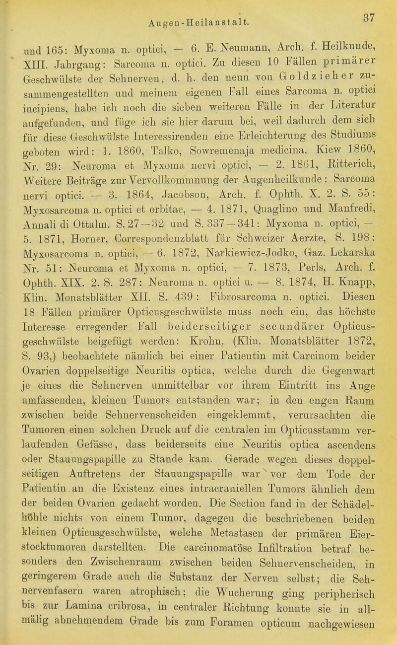 uDd 165: Myxoma n. optici, - 6. E. Neuniami, Arch. f. Heilkunde, XIII. Jahrgang: Sarcoma u. optici. Zu diesen 10 Fällen primärer Geschwülste der Sehnerven, d. Ii. den neun von Goldzieher zu- sammengestellten und meinem eigenen Fall eines Sarcoma n. optici iucipiens, habe ich noch die sieben weiteren Fälle in der Literatur aufgefunden, und füge ich sie hier darum bei, weil dadurch dem sich für diese Geschwülste Interessirendeu eine Erleichterung des Studiums geboten wird: 1. 1860, Talko, Sowremenaja medicina, Kiew 1860, Nr. 29: Neuroma et Myxoma nervi optici, — 2. 1861, Ritterich, Weitere Beiträge zur Vervollkommnung der Augenheilkunde: Sarcoma nervi optici. — 3. 1864, Jacobson, Arch. f. Ophth. X. 2. S. 55: Myxosarcoma n. optici et orbitae, — 4. 1871, Quaglino und Manfredi, Annali di Ottalm. S. 27 —32 und S. 337 —341: Myxoma n. optici,— 5. 1871, Horner, Correspondenzblatt für Schweizer Aerzte, S. 198: Myxosarcoma u. optici, — 6. 1872, Narkiewicz-Jodko, Gaz. Lekarska Nr. 51: Neuroma et Myxoma n. optici, — 7. 1873, Perls, Arch. f. Ophth. XIX. 2. S. 287: Neuroma n. optici u. — 8. 1874, H. Knapp, Klin. Monatsblätter XII. S. 439: Fibrosarcoma n. optici. Diesen 18 Fällen primärer Opticusgeschwülste muss noch ein, das höchste Interesse erregender Fall beiderseitiger secundärer Opticus- geschwülste beigefügt werden: Krohu, (Klin. Monatsblätter 1872, S. 93,) beobachtete nämlich bei einer Patientin mit Carcinom beider Ovarien doppelseitige Neuritis optica, welche durch die Gegenw^art je eines die Sehnerven unmittelbar vor ihrem Eintritt ins Auge umfassenden, kleinen Tumors entstanden war; in den engen Raum zwischen beide Sehnervenscheiden eingeklemmt, verursachten die Tumoren einen solchen Druck auf die centralen im Opticusstamm ver- laufenden Gefässe, dass beiderseits eine Neuritis optica ascendens oder Stauungspapille zu Stande kam. Gerade wegen dieses doppel- seitigen Auftretens der Stauungspapille war ^ vor dem Tode der Patientin, an die Existenz eines intracraniellen Tumors ähnlich dem der beiden Ovarien gedacht worden. Die Section fand in der Schädel- höhle nichts von einem Tumor, dagegen die beschriebenen beiden klei nen Opticusgeschwülste, welche Metastasen der primären Eier- stocktumoren darstellten. Die carcinomatöse Infiltration betraf be- sonders den Zwischenraum zwischen beiden Sehuervenscheideu, in geringerem Grade auch die Substanz der Nerven selbst; die Seh- nervenfasern waren atrophisch; die Wucherung ging peripherisch bis zur Lamina cribrosa, in centraler Richtung konnte sie in all- mälig abnehmendem Grade bis zum Foramen opticum nachgewiesen