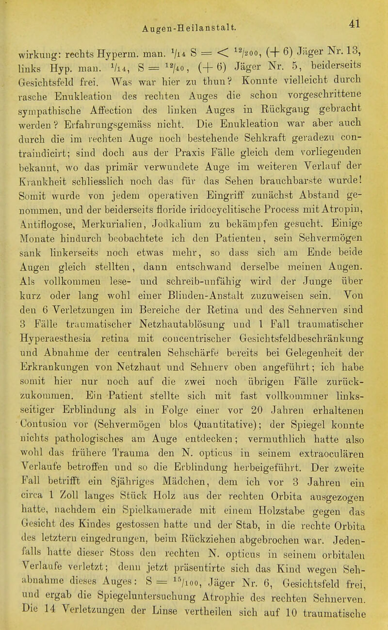 Wirkung: rechts Hyperm. man. S = < ^^/aoo, (+ 6) J^ige^^ Nr. 13, liuks Hyp. man. Vi4, S=^2/^o, (+6) Jäger Nr. 5, beiderseits Gesichtsfeld frei. Was war hier zu thunV Konnte vielleicht durch rasche Enukleation des rechten Auges die schon vorgeschrittene sympathische Affection des linken Auges in Rückgang gebracht werden ? Erfahrungsgemäss nicht. Die Enukleation war aber auch durch die im rechten Auge noch bestehende Sehkraft geradezu con- traindicirt; sind doch aus der Praxis Fälle gleich dem vorliegenden bekannt, wo das primär verwundete Auge im weitereu Verlauf der Krankheit schliesslich noch das für das Sehen brauchbarste wurde! Somit wurde von jedem opei'ativen Eingriff zunächst Abstand ge- nommen, und der beiderseits floride iridocyclitische Process mit Atropin, Antiflogose, Merkurialien, Jodkalium zu bekämpfen gesucht. Einige Monate hiudurch beobachtete ich den Patienten, sein Sehvermögen sank linkerseits noch etwas mehr, so dass sich am Ende beide Augen gleich stellten, dann entschwand derselbe meinen Augen. Als vollkommen lese- und schreib-uufähig wird der Junge über kurz oder lang wohl einer Bliuden-Anstalt zuzuweisen sein. Von deu 6 Verletzungen im Bereiche der Retina und des Sehnerven sind 3 Fälle traumatischer Netzhautablösuug uud 1 Fall traumatischer Hyperaesthesia retiua mit concentrischer Gesichtsfeldbeschränkung und Abnahme der centralen Sehschärfe bereits bei Gelegenheit der Erkrankungen von Netzhaut und Sehnerv oben angeführt; ich habe somit hier nur noch auf die zwei noch übrigen Fälle zurück- zukommen. Ein Patient stellte sich mit fast voUkouimner links- seitiger Erblindung als in Folge einer vor 20 Jahren erhaltenen ■ Contusiou vor (Sehvermögen blos Quantitative); der Spiegel konnte nichts pathologisches am Auge entdecken; vermuthlich hatte also wohl das frühere Trauma den N. opticus in seinem extraociilären Verlaufe betroffen und so die Erblindung herbeigeführt. Der zweite Fall betrifft ein Sjähriges Mädchen, dem ich vor 3 Jahren ein circa 1 Zoll langes Stück Holz aus der rechten Orbita ausgezogen hatte, nachdem ein Spielkamerade mit einem Holzstabe gegen das Gesicht des Kindes gestossen hatte und der Stab, in die rechte Orbita des letztem eingedrungen, beim Rückziehen abgebrochen war. Jeden- falls hatte dieser Stoss den rechten N. opticus in seinem orbitalen Verlaufe verletzt; denn jetzt präseutirte sich das Kind wegen Seh- abnahme dieses Auges: S= i-'^/ioo, Jäger Nr. 6, Gesichtsfeld frei, und ergab die Spiegeluntersuchung Atrophie des rechten Sehnerven. Die 14 Verletzungen der Linse vertheilen sich auf 10 traumatische