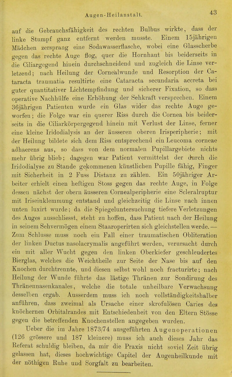 auf die Gebrauchsfäliigkeit des rechten Bulbus wirkte, dass der linke Stumpf ganz entfernt werden musste. Einem ISjährigeu Mädchen zersprang eine Sodawasserflasche, wobei eine Glasscherbe gegen das rechte Auge flog, quer die Hornhaut bis beiderseits in die Ciliargegeud hinein durchschneidend und zugleich die Linse ver- letzend; nach Heilung der Cornealwunde und Resorption der Ca- taracta traumatia. resultirte eine Cataracta secundaria accreta bei guter quantitativer Lichtempfindung und sicherer Fixation, so dass operative Nachhülfe eine Erhöhung der Sehkraft versprechen. Einem 36jährigen Patienten wurde ein Glas wider das rechte Auge ge- worfen ; die Folge war ein querer Riss durch die Cornea bis beider- seits in die Ciharkörpergegeud hinein mit Verlust der Linse, ferner eine kleine L'idodialysis au der äusseren oberen Irisperipherie; mit der Heilung bildete sich dem Riss entsprechend ein Leucoma corneae adhaerens aus, so dass von dem normalen Pupillargebiete nichts mehr übrig bheb; dagegen war Patient vermittelst der drirch die Iridodialyse zu Stande gekommenen künstlichen Pupille fähig, Finger mit Sicherheit in 2 Fuss Distanz zu zählen. Ein öOjähriger Ar- beiter erhielt einen heftigen Stoss gegen das rechte Auge, in Folge dessen nächst der obern äusseren Cornealperipherie eine Scleralraptur mit Iriseinklemmung entstand und gleichzeitig die Linse nach innen unten luxirt wurde; da die Spiegeluntersuchung tiefere Verletzungen des Auges ausschliesst, steht zu hoffen, dass Patient nach der Heilung in seinem Sehvermögen einem Staaroperirten sich gleichstellen werde.— Zum Schlüsse muss noch ein Fall einer traumatischen Obliteration der linken Ductus nasolacrymalis angeführt werden, verursacht durch ein mit aller Wucht gegen den linken Oberkiefer geschleudertes Bierglas, welches die Weichtheile zur Seite der Nase bis auf den Knochen durchtrennte, und diesen selbst wohl noch fracturirte; nach Heilung der Wunde führte das lästige Thränen zur Sondiruug des Thränennasenkanales, welche die totale unheilbare Verwachsung desselben ergab. Ausserdem muss ich noch vollständigkeitshalber anführen, dass zweimal als Ursache einer skrofulösen Caries des knöchernen Orbitalrandes mit Entschiedenheit von den Eltern Stösse gegen die betreffenden Knochenstellen angegeben wurden. Ueber die im Jahre 1873/74 ausgeführten Augenoperationen (126 grössere und 187 kleinere) muss ich auch dieses Jahr das Referat schuldig bleiben, da mir die Praxis nicht soviel Zeit übrig gelassen hat, dieses hochwichtige Capitel der Augenheilkunde mit der nöthigeu Ruhe und Sorgfalt zu bearbeiten.