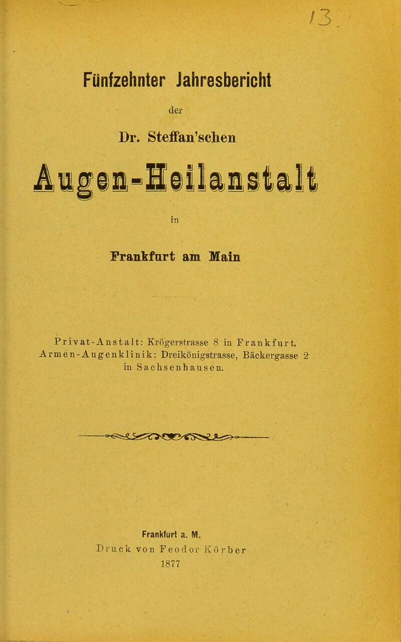 /3. Fünfzehnter Jahresbericht der Dr. SteflFan'sclien 4iiii-l§ilii^tilt in Frankfurt am Main Privat-Anstalt: Krögerstrasse 8 in Frankfurt. Armen-Augenklinik: Dreikönigstrasse, Bäckergasse 2 in Sachsenhausen. Frankfurt a. M. Druck von Feo d or K ö )• b er 1877