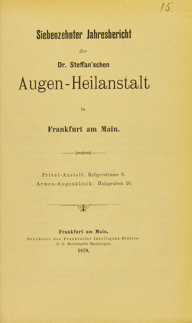 Siebenzehnter Jahresbericht der Dr. Steffan'schen Augen - Heilanstalt in Frankfurt am Main, Privat-An8talt: Krögerstrasse 8. Armen-Augenklinik: Holzgraben 16. Frankfurt am Main. Druckerei des Frankfurter Intelligenz-Blattes (J. G. Holtzwart's Naclifolger). 1879.