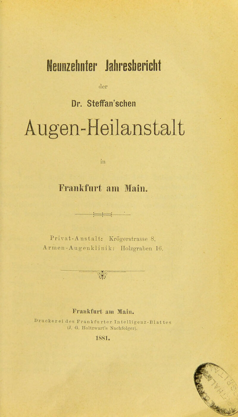 der Dr. StefFan'schen Augen-Heilansta in Frankfurt am Main. P r i V a t - A n s t a 11: Kröo'prstrasse 8. Armen-Auo;enkliiiik: Holzgraben 16. Pr.aiikfiirt am Main. Driickerei dos Frankfii rtor Tu t el Ii geuz-Bl a 11 es (J. G. Holtzwart's Nachfolger). 1881.