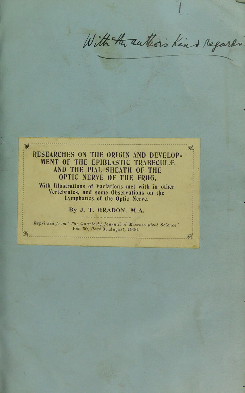 RESEARCHES ON THE ORIGIN AND DEVELOP= MENT OF THE EPIBLASTIC TRABECULE AND THE PIAL SHEATH OF THE OPTIC NERVE OF THE FROG, With Illustrations of Variations met with in other Vertebrates, and some Observations on the Lymphatics of the Optic Nerve. By J. T. QRADON, M.A.