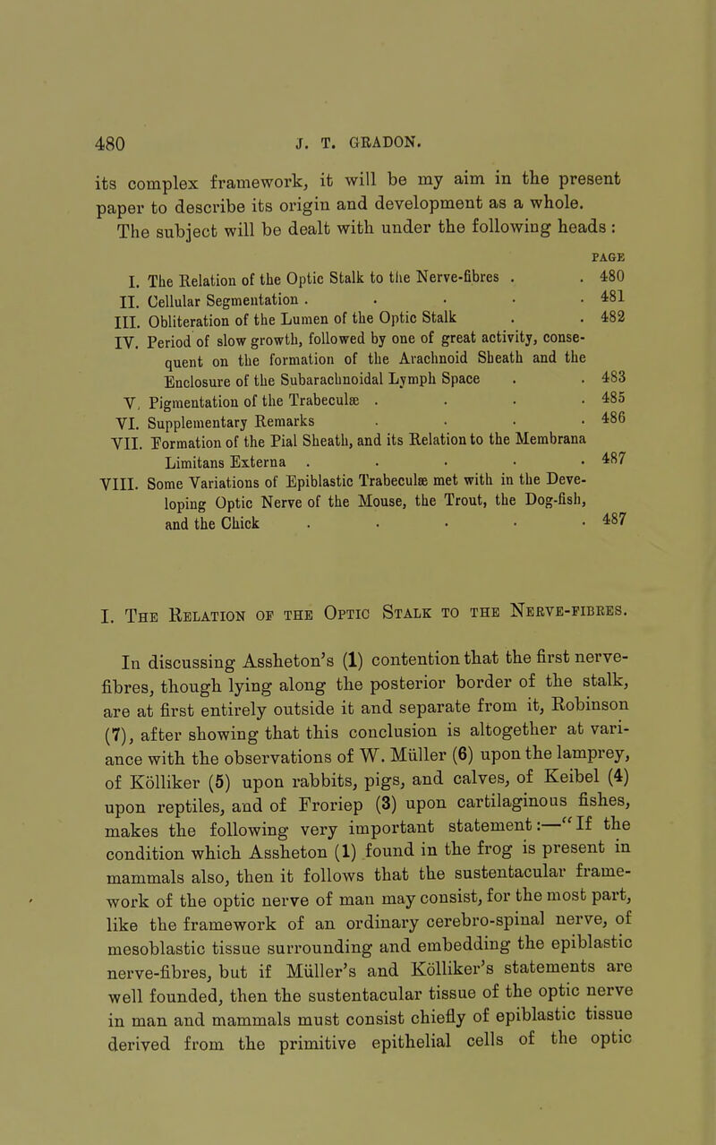 its complex framework, it will be my aim in the present paper to describe its origin and development as a whole. The subject will be dealt with under the following heads: PAGE I. The Relation of the Optic Stalk to the Nerve-fibres . . 480 II. Cellular Segmeutation . . • • .481 III. Obliteration of the Lumen of the Optic Stalk . . 482 IV. Period of slow growth, followed by one of great activity, conse- quent on the formation of the Arachnoid Sheath and the Enclosure of the Subarachnoidal Lymph Space . . 483 V, Pigmentation of the Trabeculse . . • .485 VL Supplementary Remarks . . . .486 VII, formation of the Pial Sheath, and its Relation to the Membrana Limitans Externa . . • • .487 VIIL Some Variations of Epiblastic Trabeculse met with in the Deve- loping Optic Nerve of the Mouse, the Trout, the Dog-fish, and the Chick . . • • -487 I. The Relation of the Optic Stalk to the Nbrve-fibees. In discussing Assheton's (1) contention that the first nerve- fibres, though lying along the posterior border of the stalk, are at first entirely outside it and separate from it, Eobinson (7), after showing that this conclusion is altogether at vari- ance with the observations of W. Miiller (6) upon the lamprey, of Kolliker (5) upon rabbits, pigs, and calves, of Keibel (4) upon reptiles, and of Froriep (3) upon cartilaginous fishes, makes the following very important statementIf the condition which Assheton (1) found in the frog is present in mammals also, then it follows that the sustentacular frame- work of the optic nerve of man may consist, for the most part, like the framework of an ordinary cerebro-spinal nerve, of mesoblastic tissue surrounding and embedding the epiblastic nerve- fibres, but if Miiller's and Kolliker's statements are well founded, then the sustentacular tissue of the optic nerve in man and mammals must consist chiefly of epiblastic tissue derived from the primitive epithelial cells of the optic
