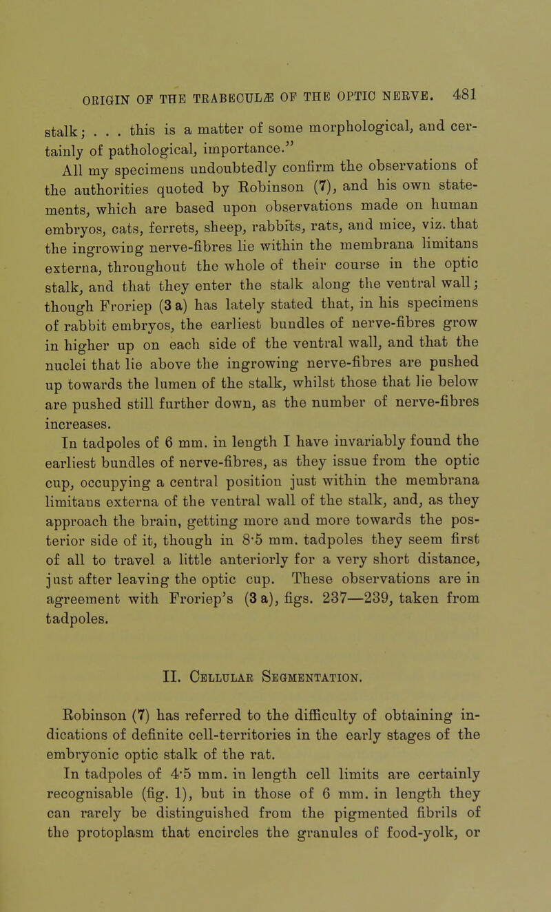 stalk; . . . this is a matter of some morphological, and cer- tainly of pathological, importance. All my specimens undoubtedly confirm the observations of the authorities quoted by Robinson (7), and his own state- ments, which are based upon observations made on human embryos, cats, ferrets, sheep, rabbits, rats, and mice, viz. that the ingrowing nerve-fibres lie within the membrana limitans externa, throughout the whole of their course in the optic stalk, and that they enter the stalk along the ventral wall; though Froriep (3 a) has lately stated that, in his specimens of rabbit embryos, the earliest bundles of nerve-fibres grow in higher up on each side of the ventral wall, and that the nuclei that lie above the ingrowing nerve-fibres are pushed up towards the lumen of the stalk, whilst those that lie below are pushed still further down, as the number of nerve-fibres increases. In tadpoles of 6 mm. in length I have invariably found the earliest bundles of nerve-fibres, as they issue from the optic cup, occupying a central position just within the membrana limitans externa of the ventral wall of the stalk, and, as they approach the brain, getting more and more towards the pos- terior side of it, though in 8*5 mm. tadpoles they seem first of all to travel a little anteriorly for a very short distance, j ust after leaving the optic cup. These observations are in agreement with Froriep's (3 a), figs. 237—239, taken from tadpoles. II. Cellular Segmentation. Robinson (7) has referred to the difficulty of obtaining in- dications of definite cell-territories in the early stages of the embryonic optic stalk of the rat. In tadpoles of 4'5 mm. in length cell limits are certainly recognisable (fig. 1), but in those of 6 mm. in length they can rarely be distinguished from the pigmented fibrils of the protoplasm that encircles the granules of food-yolk, or