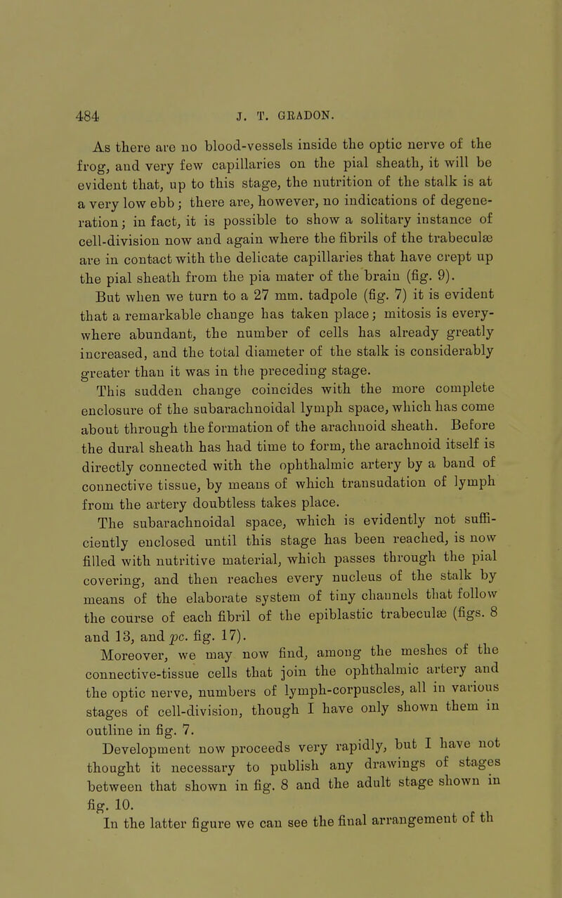 As there are no blood-vessels inside the optic nerve of the frog, and very few capillaries on the pial sheath, it will be evident that, up to this stage, the nutrition of the stalk is at a very low ebb; there are, however, no indications of degene- ration; in fact, it is possible to show a solitary instance of cell-division now and again where the fibrils of the trabeculae are in contact with the delicate capillaries that have crept up the pial sheath from the pia mater of the brain (fig. 9). But when we turn to a 27 mm. tadpole (fig. 7) it is evident that a remarkable change has taken place; mitosis is every- where abundant, the number of cells has already greatly increased, and the total diameter of the stalk is considerably greater than it was in the preceding stage. This sudden change coincides with the more complete enclosure of the subarachnoidal lymph space, which has come about through the formation of the arachnoid sheath. Before the dural sheath has had time to form, the arachnoid itself is directly connected with the ophthalmic artery by a band of connective tissue, by means of which transudation of lymph from the artery doubtless takes place. The subarachnoidal space, which is evidently not sufii- ciently enclosed until this stage has been reached, is now filled with nutritive material, which passes through the pial covering, and then reaches every nucleus of the stalk by means of the elaborate system of tiny chaunols that follow the course of each fibril of the epiblastic trabecule (figs. 8 and 13, and^c. fig. 17). Moreover, we may now find, among the meshes of the connective-tissue cells that join the ophthalmic artery and the optic nerve, numbers of lymph-corpuscles, all in various stages of cell-division, though I have only shown them in outline in fig. 7. Development now proceeds very rapidly, but I have not thought it necessary to publish any drawings of stages between that shown in fig. 8 and the adult stage shown in fig. 10. In the latter figure we can see the final arrangement of th